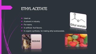 ETHYL ACETATE
 Used as
 A solvent in industry.
 For resins.
 In artificial fruit flavors.
 In organic synthesis, for making ethyl acetoacetate.
 