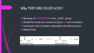  Because of HYDROGEN in the _COOH group.
 Recall that acids are compound gives H+ ions in solution.
 Carboxylic acid in solution dissociate into following ions :
 REACTION;
 