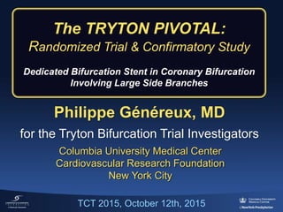 Philippe Généreux, MD
for the Tryton Bifurcation Trial Investigators
Columbia University Medical Center
Cardiovascular Research Foundation
New York City
The TRYTON PIVOTAL:
Randomized Trial & Confirmatory Study
Dedicated Bifurcation Stent in Coronary Bifurcation
Involving Large Side Branches
TCT 2015, October 12th, 2015
 
