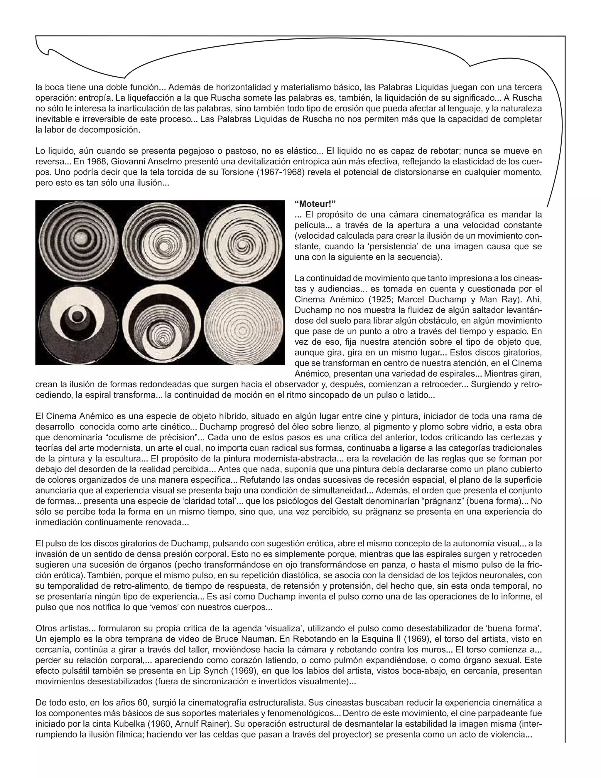 la boca tiene una doble función... Además de horizontalidad y materialismo básico, las Palabras Liquidas juegan con una tercera
operación: entropía. La liquefacción a la que Ruscha somete las palabras es, también, la liquidación de su significado... A Ruscha
no sólo le interesa la inarticulación de las palabras, sino también todo tipo de erosión que pueda afectar al lenguaje, y la naturaleza
inevitable e irreversible de este proceso... Las Palabras Liquidas de Ruscha no nos permiten más que la capacidad de completar
la labor de decomposición.
Lo liquido, aún cuando se presenta pegajoso o pastoso, no es elástico... El liquido no es capaz de rebotar; nunca se mueve en
reversa... En 1968, Giovanni Anselmo presentó una devitalización entropica aún más efectiva, reflejando la elasticidad de los cuer-
pos. Uno podría decir que la tela torcida de su Torsione (1967-1968) revela el potencial de distorsionarse en cualquier momento,
pero esto es tan sólo una ilusión...
“Moteur!”
... El propósito de una cámara cinematográfica es mandar la
película... a través de la apertura a una velocidad constante
(velocidad calculada para crear la ilusión de un movimiento con-
stante, cuando la ‘persistencia’ de una imagen causa que se
una con la siguiente en la secuencia).
La continuidad de movimiento que tanto impresiona a los cineas-
tas y audiencias... es tomada en cuenta y cuestionada por el
Cinema Anémico (1925; Marcel Duchamp y Man Ray). Ahí,
Duchamp no nos muestra la fluidez de algún saltador levantán-
dose del suelo para librar algún obstáculo, en algún movimiento
que pase de un punto a otro a través del tiempo y espacio. En
vez de eso, fija nuestra atención sobre el tipo de objeto que,
aunque gira, gira en un mismo lugar... Estos discos giratorios,
que se transforman en centro de nuestra atención, en el Cinema
Anémico, presentan una variedad de espirales... Mientras giran,
crean la ilusión de formas redondeadas que surgen hacia el observador y, después, comienzan a retroceder... Surgiendo y retro-
cediendo, la espiral transforma... la continuidad de moción en el ritmo sincopado de un pulso o latido...
El Cinema Anémico es una especie de objeto híbrido, situado en algún lugar entre cine y pintura, iniciador de toda una rama de
desarrollo conocida como arte cinético... Duchamp progresó del óleo sobre lienzo, al pigmento y plomo sobre vidrio, a esta obra
que denominaría “oculisme de précision”... Cada uno de estos pasos es una critica del anterior, todos criticando las certezas y
teorías del arte modernista, un arte el cual, no importa cuan radical sus formas, continuaba a ligarse a las categorías tradicionales
de la pintura y la escultura... El propósito de la pintura modernista-abstracta... era la revelación de las reglas que se forman por
debajo del desorden de la realidad percibida... Antes que nada, suponía que una pintura debía declararse como un plano cubierto
de colores organizados de una manera específica... Refutando las ondas sucesivas de recesión espacial, el plano de la superficie
anunciaría que al experiencia visual se presenta bajo una condición de simultaneidad... Además, el orden que presenta el conjunto
de formas... presenta una especie de ‘claridad total’... que los psicólogos del Gestalt denominarían “prägnanz” (buena forma)... No
sólo se percibe toda la forma en un mismo tiempo, sino que, una vez percibido, su prägnanz se presenta en una experiencia do
inmediación continuamente renovada...
El pulso de los discos giratorios de Duchamp, pulsando con sugestión erótica, abre el mismo concepto de la autonomía visual... a la
invasión de un sentido de densa presión corporal. Esto no es simplemente porque, mientras que las espirales surgen y retroceden
sugieren una sucesión de órganos (pecho transformándose en ojo transformándose en panza, o hasta el mismo pulso de la fric-
ción erótica).También, porque el mismo pulso, en su repetición diastólica, se asocia con la densidad de los tejidos neuronales, con
su temporalidad de retro-alimento, de tiempo de respuesta, de retensión y protensión, del hecho que, sin esta onda temporal, no
se presentaría ningún tipo de experiencia... Es así como Duchamp inventa el pulso como una de las operaciones de lo informe, el
pulso que nos notifica lo que ‘vemos’ con nuestros cuerpos...
Otros artistas... formularon su propia critica de la agenda ‘visualiza’, utilizando el pulso como desestabilizador de ‘buena forma’.
Un ejemplo es la obra temprana de video de Bruce Nauman. En Rebotando en la Esquina II (1969), el torso del artista, visto en
cercanía, continúa a girar a través del taller, moviéndose hacia la cámara y rebotando contra los muros... El torso comienza a...
perder su relación corporal,... apareciendo como corazón latiendo, o como pulmón expandiéndose, o como órgano sexual. Este
efecto pulsátil también se presenta en Lip Synch (1969), en que los labios del artista, vistos boca-abajo, en cercanía, presentan
movimientos desestabilizados (fuera de sincronización e invertidos visualmente)...
De todo esto, en los años 60, surgió la cinematografía estructuralista. Sus cineastas buscaban reducir la experiencia cinemática a
los componentes más básicos de sus soportes materiales y fenomenológicos... Dentro de este movimiento, el cine parpadeante fue
iniciado por la cinta Kubelka (1960, Arnulf Rainer). Su operación estructural de desmantelar la estabilidad la imagen misma (inter-
rumpiendo la ilusión fílmica; haciendo ver las celdas que pasan a través del proyector) se presenta como un acto de violencia...
 