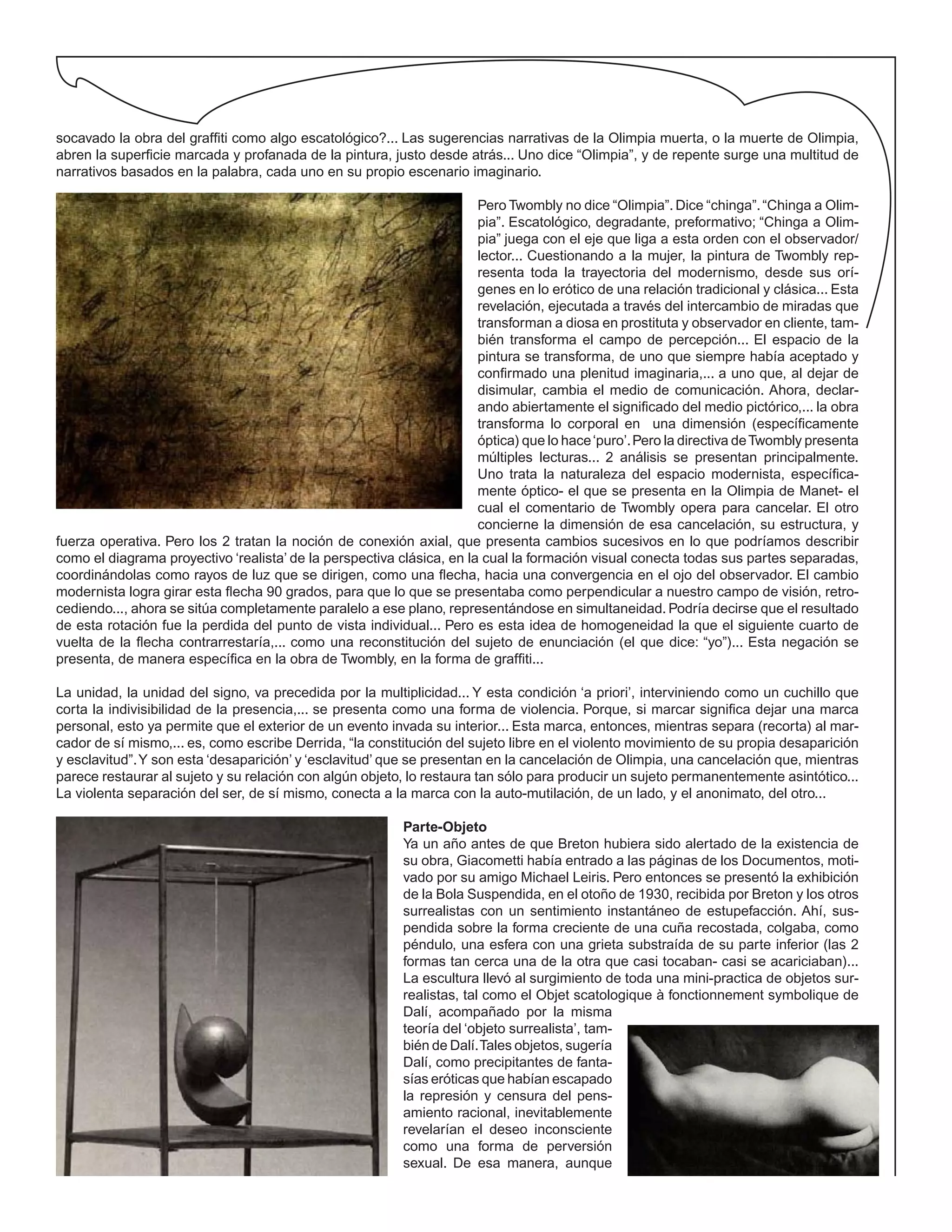 socavado la obra del graffiti como algo escatológico?... Las sugerencias narrativas de la Olimpia muerta, o la muerte de Olimpia,
abren la superficie marcada y profanada de la pintura, justo desde atrás... Uno dice “Olimpia”, y de repente surge una multitud de
narrativos basados en la palabra, cada uno en su propio escenario imaginario.
Pero Twombly no dice “Olimpia”. Dice “chinga”.“Chinga a Olim-
pia”. Escatológico, degradante, preformativo; “Chinga a Olim-
pia” juega con el eje que liga a esta orden con el observador/
lector... Cuestionando a la mujer, la pintura de Twombly rep-
resenta toda la trayectoria del modernismo, desde sus orí-
genes en lo erótico de una relación tradicional y clásica... Esta
revelación, ejecutada a través del intercambio de miradas que
transforman a diosa en prostituta y observador en cliente, tam-
bién transforma el campo de percepción... El espacio de la
pintura se transforma, de uno que siempre había aceptado y
confirmado una plenitud imaginaria,... a uno que, al dejar de
disimular, cambia el medio de comunicación. Ahora, declar-
ando abiertamente el significado del medio pictórico,... la obra
transforma lo corporal en una dimensión (específicamente
óptica) que lo hace‘puro’.Pero la directiva deTwombly presenta
múltiples lecturas... 2 análisis se presentan principalmente.
Uno trata la naturaleza del espacio modernista, específica-
mente óptico- el que se presenta en la Olimpia de Manet- el
cual el comentario de Twombly opera para cancelar. El otro
concierne la dimensión de esa cancelación, su estructura, y
fuerza operativa. Pero los 2 tratan la noción de conexión axial, que presenta cambios sucesivos en lo que podríamos describir
como el diagrama proyectivo ‘realista’ de la perspectiva clásica, en la cual la formación visual conecta todas sus partes separadas,
coordinándolas como rayos de luz que se dirigen, como una flecha, hacia una convergencia en el ojo del observador. El cambio
modernista logra girar esta flecha 90 grados, para que lo que se presentaba como perpendicular a nuestro campo de visión, retro-
cediendo..., ahora se sitúa completamente paralelo a ese plano, representándose en simultaneidad. Podría decirse que el resultado
de esta rotación fue la perdida del punto de vista individual... Pero es esta idea de homogeneidad la que el siguiente cuarto de
vuelta de la flecha contrarrestaría,... como una reconstitución del sujeto de enunciación (el que dice: “yo”)... Esta negación se
presenta, de manera específica en la obra de Twombly, en la forma de graffiti...
La unidad, la unidad del signo, va precedida por la multiplicidad... Y esta condición ‘a priori’, interviniendo como un cuchillo que
corta la indivisibilidad de la presencia,... se presenta como una forma de violencia. Porque, si marcar significa dejar una marca
personal, esto ya permite que el exterior de un evento invada su interior... Esta marca, entonces, mientras separa (recorta) al mar-
cador de sí mismo,... es, como escribe Derrida, “la constitución del sujeto libre en el violento movimiento de su propia desaparición
y esclavitud”.Y son esta ‘desaparición’ y ‘esclavitud’ que se presentan en la cancelación de Olimpia, una cancelación que, mientras
parece restaurar al sujeto y su relación con algún objeto, lo restaura tan sólo para producir un sujeto permanentemente asintótico...
La violenta separación del ser, de sí mismo, conecta a la marca con la auto-mutilación, de un lado, y el anonimato, del otro...
Parte-Objeto
Ya un año antes de que Breton hubiera sido alertado de la existencia de
su obra, Giacometti había entrado a las páginas de los Documentos, moti-
vado por su amigo Michael Leiris. Pero entonces se presentó la exhibición
de la Bola Suspendida, en el otoño de 1930, recibida por Breton y los otros
surrealistas con un sentimiento instantáneo de estupefacción. Ahí, sus-
pendida sobre la forma creciente de una cuña recostada, colgaba, como
péndulo, una esfera con una grieta substraída de su parte inferior (las 2
formas tan cerca una de la otra que casi tocaban- casi se acariciaban)...
La escultura llevó al surgimiento de toda una mini-practica de objetos sur-
realistas, tal como el Objet scatologique à fonctionnement symbolique de
Dalí, acompañado por la misma
teoría del ‘objeto surrealista’, tam-
bién de Dalí.Tales objetos, sugería
Dalí, como precipitantes de fanta-
sías eróticas que habían escapado
la represión y censura del pens-
amiento racional, inevitablemente
revelarían el deseo inconsciente
como una forma de perversión
sexual. De esa manera, aunque
 