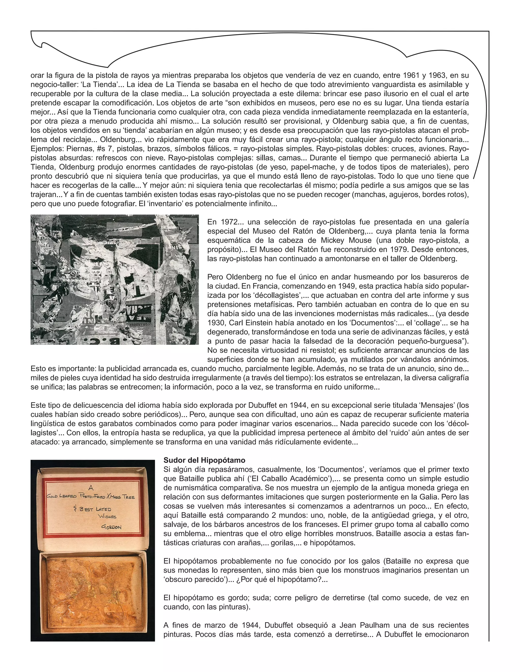orar la figura de la pistola de rayos ya mientras preparaba los objetos que vendería de vez en cuando, entre 1961 y 1963, en su
negocio-taller: ‘La Tienda’... La idea de La Tienda se basaba en el hecho de que todo atrevimiento vanguardista es asimilable y
recuperable por la cultura de la clase media... La solución proyectada a este dilema: brincar ese paso ilusorio en el cual el arte
pretende escapar la comodificación. Los objetos de arte “son exhibidos en museos, pero ese no es su lugar. Una tienda estaría
mejor... Así que la Tienda funcionaria como cualquier otra, con cada pieza vendida inmediatamente reemplazada en la estantería,
por otra pieza a menudo producida ahí mismo... La solución resultó ser provisional, y Oldenburg sabia que, a fin de cuentas,
los objetos vendidos en su ‘tienda’ acabarían en algún museo; y es desde esa preocupación que las rayo-pistolas atacan el prob-
lema del reciclaje... Oldenburg... vio rápidamente que era muy fácil crear una rayo-pistola; cualquier ángulo recto funcionaria...
Ejemplos: Piernas, #s 7, pistolas, brazos, símbolos fálicos. = rayo-pistolas simples. Rayo-pistolas dobles: cruces, aviones. Rayo-
pistolas absurdas: refrescos con nieve. Rayo-pistolas complejas: sillas, camas... Durante el tiempo que permaneció abierta La
Tienda, Oldenburg produjo enormes cantidades de rayo-pistolas (de yeso, papel-mache, y de todos tipos de materiales), pero
pronto descubrió que ni siquiera tenía que producirlas, ya que el mundo está lleno de rayo-pistolas. Todo lo que uno tiene que
hacer es recogerlas de la calle...Y mejor aún: ni siquiera tenia que recolectarlas él mismo; podía pedirle a sus amigos que se las
trajeran...Y a fin de cuentas también existen todas esas rayo-pistolas que no se pueden recoger (manchas, agujeros, bordes rotos),
pero que uno puede fotografiar. El ‘inventario’ es potencialmente infinito...
En 1972... una selección de rayo-pistolas fue presentada en una galería
especial del Museo del Ratón de Oldenberg,... cuya planta tenia la forma
esquemática de la cabeza de Mickey Mouse (una doble rayo-pistola, a
propósito)... El Museo del Ratón fue reconstruido en 1979. Desde entonces,
las rayo-pistolas han continuado a amontonarse en el taller de Oldenberg.
Pero Oldenberg no fue el único en andar husmeando por los basureros de
la ciudad. En Francia, comenzando en 1949, esta practica había sido popular-
izada por los ‘décollagistes’,... que actuaban en contra del arte informe y sus
pretensiones metafísicas. Pero también actuaban en contra de lo que en su
día había sido una de las invenciones modernistas más radicales... (ya desde
1930, Carl Einstein había anotado en los ‘Documentos’:... el ‘collage’... se ha
degenerado, transformándose en toda una serie de adivinanzas fáciles, y está
a punto de pasar hacia la falsedad de la decoración pequeño-burguesa”).
No se necesita virtuosidad ni resistol; es suficiente arrancar anuncios de las
superficies donde se han acumulado, ya mutilados por vándalos anónimos.
Esto es importante: la publicidad arrancada es, cuando mucho, parcialmente legible. Además, no se trata de un anuncio, sino de...
miles de pieles cuya identidad ha sido destruida irregularmente (a través del tiempo): los estratos se entrelazan, la diversa caligrafía
se unifica; las palabras se entrecomen; la información, poco a la vez, se transforma en ruido uniforme...
Este tipo de delicuescencia del idioma había sido explorada por Dubuffet en 1944, en su excepcional serie titulada ‘Mensajes’ (los
cuales habían sido creado sobre periódicos)... Pero, aunque sea con dificultad, uno aún es capaz de recuperar suficiente materia
lingüística de estos garabatos combinados como para poder imaginar varios escenarios... Nada parecido sucede con los ‘décol-
lagistes’... Con ellos, la entropía hasta se reduplica, ya que la publicidad impresa pertenece al ámbito del ‘ruido’ aún antes de ser
atacado: ya arrancado, simplemente se transforma en una vanidad más ridículamente evidente...
Sudor del Hipopótamo
Si algún día repasáramos, casualmente, los ‘Documentos’, veríamos que el primer texto
que Bataille publica ahí (‘El Caballo Académico’),... se presenta como un simple estudio
de numismática comparativa. Se nos muestra un ejemplo de la antigua moneda griega en
relación con sus deformantes imitaciones que surgen posteriormente en la Galia. Pero las
cosas se vuelven más interesantes si comenzamos a adentrarnos un poco... En efecto,
aquí Bataille está comparando 2 mundos: uno, noble, de la antigüedad griega, y el otro,
salvaje, de los bárbaros ancestros de los franceses. El primer grupo toma al caballo como
su emblema... mientras que el otro elige horribles monstruos. Bataille asocia a estas fan-
tásticas criaturas con arañas,... gorilas,... e hipopótamos.
El hipopótamos probablemente no fue conocido por los galos (Bataille no expresa que
sus monedas lo representen, sino más bien que los monstruos imaginarios presentan un
‘obscuro parecido’)... ¿Por qué el hipopótamo?...
El hipopótamo es gordo; suda; corre peligro de derretirse (tal como sucede, de vez en
cuando, con las pinturas).
A fines de marzo de 1944, Dubuffet obsequió a Jean Paulham una de sus recientes
pinturas. Pocos días más tarde, esta comenzó a derretirse... A Dubuffet le emocionaron
 