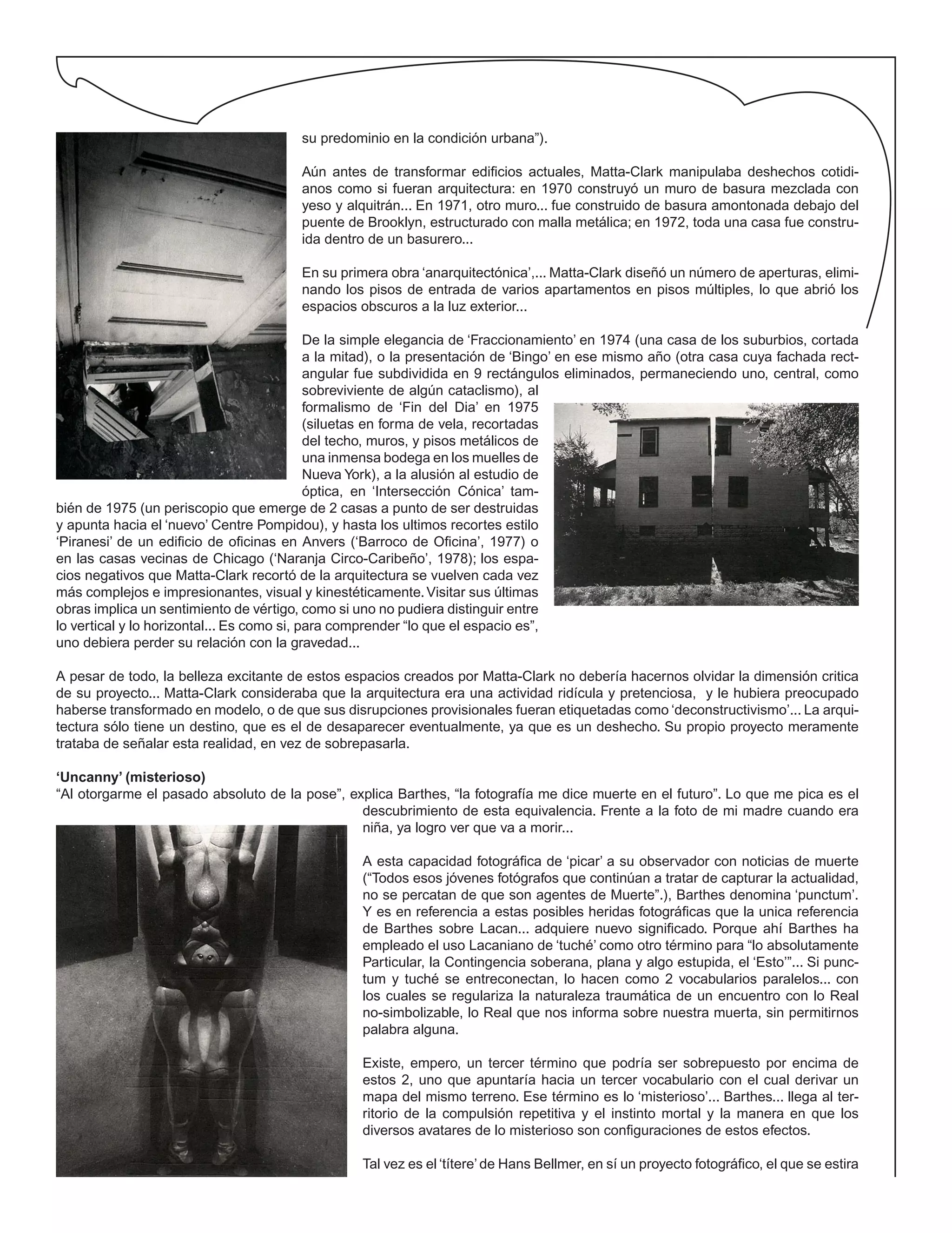 su predominio en la condición urbana”).
Aún antes de transformar edificios actuales, Matta-Clark manipulaba deshechos cotidi-
anos como si fueran arquitectura: en 1970 construyó un muro de basura mezclada con
yeso y alquitrán... En 1971, otro muro... fue construido de basura amontonada debajo del
puente de Brooklyn, estructurado con malla metálica; en 1972, toda una casa fue constru-
ida dentro de un basurero...
En su primera obra ‘anarquitectónica’,... Matta-Clark diseñó un número de aperturas, elimi-
nando los pisos de entrada de varios apartamentos en pisos múltiples, lo que abrió los
espacios obscuros a la luz exterior...
De la simple elegancia de ‘Fraccionamiento’ en 1974 (una casa de los suburbios, cortada
a la mitad), o la presentación de ‘Bingo’ en ese mismo año (otra casa cuya fachada rect-
angular fue subdividida en 9 rectángulos eliminados, permaneciendo uno, central, como
sobreviviente de algún cataclismo), al
formalismo de ‘Fin del Dia’ en 1975
(siluetas en forma de vela, recortadas
del techo, muros, y pisos metálicos de
una inmensa bodega en los muelles de
Nueva York), a la alusión al estudio de
óptica, en ‘Intersección Cónica’ tam-
bién de 1975 (un periscopio que emerge de 2 casas a punto de ser destruidas
y apunta hacia el ‘nuevo’ Centre Pompidou), y hasta los ultimos recortes estilo
‘Piranesi’ de un edificio de oficinas en Anvers (‘Barroco de Oficina’, 1977) o
en las casas vecinas de Chicago (‘Naranja Circo-Caribeño’, 1978); los espa-
cios negativos que Matta-Clark recortó de la arquitectura se vuelven cada vez
más complejos e impresionantes, visual y kinestéticamente.Visitar sus últimas
obras implica un sentimiento de vértigo, como si uno no pudiera distinguir entre
lo vertical y lo horizontal... Es como si, para comprender “lo que el espacio es”,
uno debiera perder su relación con la gravedad...
A pesar de todo, la belleza excitante de estos espacios creados por Matta-Clark no debería hacernos olvidar la dimensión critica
de su proyecto... Matta-Clark consideraba que la arquitectura era una actividad ridícula y pretenciosa, y le hubiera preocupado
haberse transformado en modelo, o de que sus disrupciones provisionales fueran etiquetadas como ‘deconstructivismo’... La arqui-
tectura sólo tiene un destino, que es el de desaparecer eventualmente, ya que es un deshecho. Su propio proyecto meramente
trataba de señalar esta realidad, en vez de sobrepasarla.
‘Uncanny’ (misterioso)
“Al otorgarme el pasado absoluto de la pose”, explica Barthes, “la fotografía me dice muerte en el futuro”. Lo que me pica es el
descubrimiento de esta equivalencia. Frente a la foto de mi madre cuando era
niña, ya logro ver que va a morir...
A esta capacidad fotográfica de ‘picar’ a su observador con noticias de muerte
(“Todos esos jóvenes fotógrafos que continúan a tratar de capturar la actualidad,
no se percatan de que son agentes de Muerte”.), Barthes denomina ‘punctum’.
Y es en referencia a estas posibles heridas fotográficas que la unica referencia
de Barthes sobre Lacan... adquiere nuevo significado. Porque ahí Barthes ha
empleado el uso Lacaniano de ‘tuché’ como otro término para “lo absolutamente
Particular, la Contingencia soberana, plana y algo estupida, el ‘Esto’”... Si punc-
tum y tuché se entreconectan, lo hacen como 2 vocabularios paralelos... con
los cuales se regulariza la naturaleza traumática de un encuentro con lo Real
no-simbolizable, lo Real que nos informa sobre nuestra muerta, sin permitirnos
palabra alguna.
Existe, empero, un tercer término que podría ser sobrepuesto por encima de
estos 2, uno que apuntaría hacia un tercer vocabulario con el cual derivar un
mapa del mismo terreno. Ese término es lo ‘misterioso’... Barthes... llega al ter-
ritorio de la compulsión repetitiva y el instinto mortal y la manera en que los
diversos avatares de lo misterioso son configuraciones de estos efectos.
Tal vez es el ‘títere’ de Hans Bellmer, en sí un proyecto fotográfico, el que se estira
 