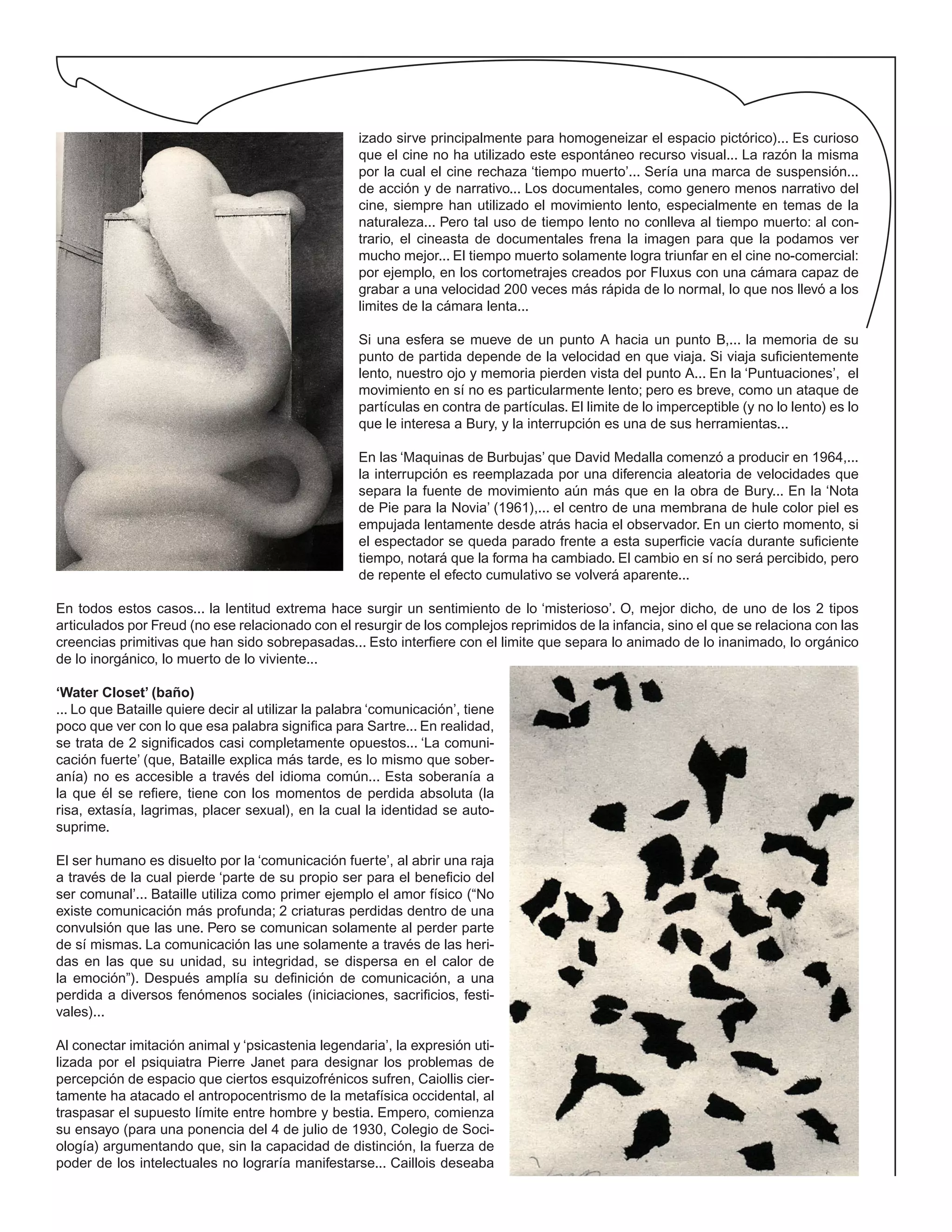 izado sirve principalmente para homogeneizar el espacio pictórico)... Es curioso
que el cine no ha utilizado este espontáneo recurso visual... La razón la misma
por la cual el cine rechaza ‘tiempo muerto’... Sería una marca de suspensión...
de acción y de narrativo... Los documentales, como genero menos narrativo del
cine, siempre han utilizado el movimiento lento, especialmente en temas de la
naturaleza... Pero tal uso de tiempo lento no conlleva al tiempo muerto: al con-
trario, el cineasta de documentales frena la imagen para que la podamos ver
mucho mejor... El tiempo muerto solamente logra triunfar en el cine no-comercial:
por ejemplo, en los cortometrajes creados por Fluxus con una cámara capaz de
grabar a una velocidad 200 veces más rápida de lo normal, lo que nos llevó a los
limites de la cámara lenta...
Si una esfera se mueve de un punto A hacia un punto B,... la memoria de su
punto de partida depende de la velocidad en que viaja. Si viaja suficientemente
lento, nuestro ojo y memoria pierden vista del punto A... En la ‘Puntuaciones’, el
movimiento en sí no es particularmente lento; pero es breve, como un ataque de
partículas en contra de partículas. El limite de lo imperceptible (y no lo lento) es lo
que le interesa a Bury, y la interrupción es una de sus herramientas...
En las ‘Maquinas de Burbujas’ que David Medalla comenzó a producir en 1964,...
la interrupción es reemplazada por una diferencia aleatoria de velocidades que
separa la fuente de movimiento aún más que en la obra de Bury... En la ‘Nota
de Pie para la Novia’ (1961),... el centro de una membrana de hule color piel es
empujada lentamente desde atrás hacia el observador. En un cierto momento, si
el espectador se queda parado frente a esta superficie vacía durante suficiente
tiempo, notará que la forma ha cambiado. El cambio en sí no será percibido, pero
de repente el efecto cumulativo se volverá aparente...
En todos estos casos... la lentitud extrema hace surgir un sentimiento de lo ‘misterioso’. O, mejor dicho, de uno de los 2 tipos
articulados por Freud (no ese relacionado con el resurgir de los complejos reprimidos de la infancia, sino el que se relaciona con las
creencias primitivas que han sido sobrepasadas... Esto interfiere con el limite que separa lo animado de lo inanimado, lo orgánico
de lo inorgánico, lo muerto de lo viviente...
‘Water Closet’ (baño)
... Lo que Bataille quiere decir al utilizar la palabra ‘comunicación’, tiene
poco que ver con lo que esa palabra significa para Sartre... En realidad,
se trata de 2 significados casi completamente opuestos... ‘La comuni-
cación fuerte’ (que, Bataille explica más tarde, es lo mismo que sober-
anía) no es accesible a través del idioma común... Esta soberanía a
la que él se refiere, tiene con los momentos de perdida absoluta (la
risa, extasía, lagrimas, placer sexual), en la cual la identidad se auto-
suprime.
El ser humano es disuelto por la ‘comunicación fuerte’, al abrir una raja
a través de la cual pierde ‘parte de su propio ser para el beneficio del
ser comunal’... Bataille utiliza como primer ejemplo el amor físico (“No
existe comunicación más profunda; 2 criaturas perdidas dentro de una
convulsión que las une. Pero se comunican solamente al perder parte
de sí mismas. La comunicación las une solamente a través de las heri-
das en las que su unidad, su integridad, se dispersa en el calor de
la emoción”). Después amplía su definición de comunicación, a una
perdida a diversos fenómenos sociales (iniciaciones, sacrificios, festi-
vales)...
Al conectar imitación animal y ‘psicastenia legendaria’, la expresión uti-
lizada por el psiquiatra Pierre Janet para designar los problemas de
percepción de espacio que ciertos esquizofrénicos sufren, Caiollis cier-
tamente ha atacado el antropocentrismo de la metafísica occidental, al
traspasar el supuesto límite entre hombre y bestia. Empero, comienza
su ensayo (para una ponencia del 4 de julio de 1930, Colegio de Soci-
ología) argumentando que, sin la capacidad de distinción, la fuerza de
poder de los intelectuales no lograría manifestarse... Caillois deseaba
 