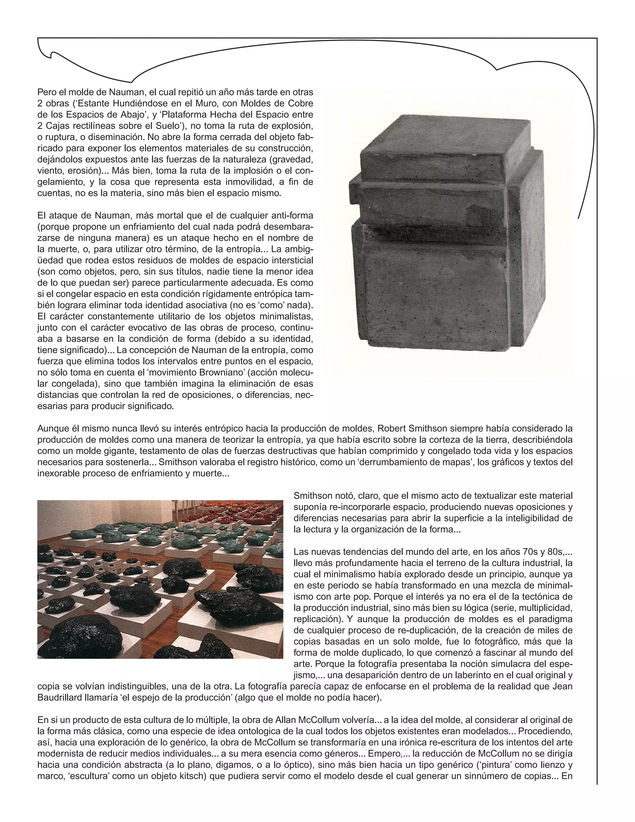 Pero el molde de Nauman, el cual repitió un año más tarde en otras
2 obras (‘Estante Hundiéndose en el Muro, con Moldes de Cobre
de los Espacios de Abajo’, y ‘Plataforma Hecha del Espacio entre
2 Cajas rectilíneas sobre el Suelo’), no toma la ruta de explosión,
o ruptura, o diseminación. No abre la forma cerrada del objeto fab-
ricado para exponer los elementos materiales de su construcción,
dejándolos expuestos ante las fuerzas de la naturaleza (gravedad,
viento, erosión)... Más bien, toma la ruta de la implosión o el con-
gelamiento, y la cosa que representa esta inmovilidad, a fin de
cuentas, no es la materia, sino más bien el espacio mismo.
El ataque de Nauman, más mortal que el de cualquier anti-forma
(porque propone un enfriamiento del cual nada podrá desembara-
zarse de ninguna manera) es un ataque hecho en el nombre de
la muerte, o, para utilizar otro término, de la entropía... La ambig-
üedad que rodea estos residuos de moldes de espacio intersticial
(son como objetos, pero, sin sus títulos, nadie tiene la menor idea
de lo que puedan ser) parece particularmente adecuada. Es como
si el congelar espacio en esta condición rígidamente entrópica tam-
bién lograra eliminar toda identidad asociativa (no es ‘como’ nada).
El carácter constantemente utilitario de los objetos minimalistas,
junto con el carácter evocativo de las obras de proceso, continu-
aba a basarse en la condición de forma (debido a su identidad,
tiene significado)... La concepción de Nauman de la entropía, como
fuerza que elimina todos los intervalos entre puntos en el espacio,
no sólo toma en cuenta el ‘movimiento Browniano’ (acción molecu-
lar congelada), sino que también imagina la eliminación de esas
distancias que controlan la red de oposiciones, o diferencias, nec-
esarias para producir significado.
Aunque él mismo nunca llevó su interés entrópico hacia la producción de moldes, Robert Smithson siempre había considerado la
producción de moldes como una manera de teorizar la entropía, ya que había escrito sobre la corteza de la tierra, describiéndola
como un molde gigante, testamento de olas de fuerzas destructivas que habían comprimido y congelado toda vida y los espacios
necesarios para sostenerla... Smithson valoraba el registro histórico, como un ‘derrumbamiento de mapas’, los gráficos y textos del
inexorable proceso de enfriamiento y muerte...
Smithson notó, claro, que el mismo acto de textualizar este material
suponía re-incorporarle espacio, produciendo nuevas oposiciones y
diferencias necesarias para abrir la superficie a la inteligibilidad de
la lectura y la organización de la forma...
Las nuevas tendencias del mundo del arte, en los años 70s y 80s,...
llevo más profundamente hacia el terreno de la cultura industrial, la
cual el minimalismo había explorado desde un principio, aunque ya
en este periodo se había transformado en una mezcla de minimal-
ismo con arte pop. Porque el interés ya no era el de la tectónica de
la producción industrial, sino más bien su lógica (serie, multiplicidad,
replicación). Y aunque la producción de moldes es el paradigma
de cualquier proceso de re-duplicación, de la creación de miles de
copias basadas en un solo molde, fue lo fotográfico, más que la
forma de molde duplicado, lo que comenzó a fascinar al mundo del
arte. Porque la fotografía presentaba la noción simulacra del espe-
jismo,... una desaparición dentro de un laberinto en el cual original y
copia se volvían indistinguibles, una de la otra. La fotografía parecía capaz de enfocarse en el problema de la realidad que Jean
Baudrillard llamaría ‘el espejo de la producción’ (algo que el molde no podía hacer).
En si un producto de esta cultura de lo múltiple, la obra de Allan McCollum volvería... a la idea del molde, al considerar al original de
la forma más clásica, como una especie de idea ontologica de la cual todos los objetos existentes eran modelados... Procediendo,
así, hacia una exploración de lo genérico, la obra de McCollum se transformaría en una irónica re-escritura de los intentos del arte
modernista de reducir medios individuales... a su mera esencia como géneros... Empero,... la reducción de McCollum no se dirigía
hacia una condición abstracta (a lo plano, digamos, o a lo óptico), sino más bien hacia un tipo genérico (‘pintura’ como lienzo y
marco, ‘escultura’ como un objeto kitsch) que pudiera servir como el modelo desde el cual generar un sinnúmero de copias... En
 