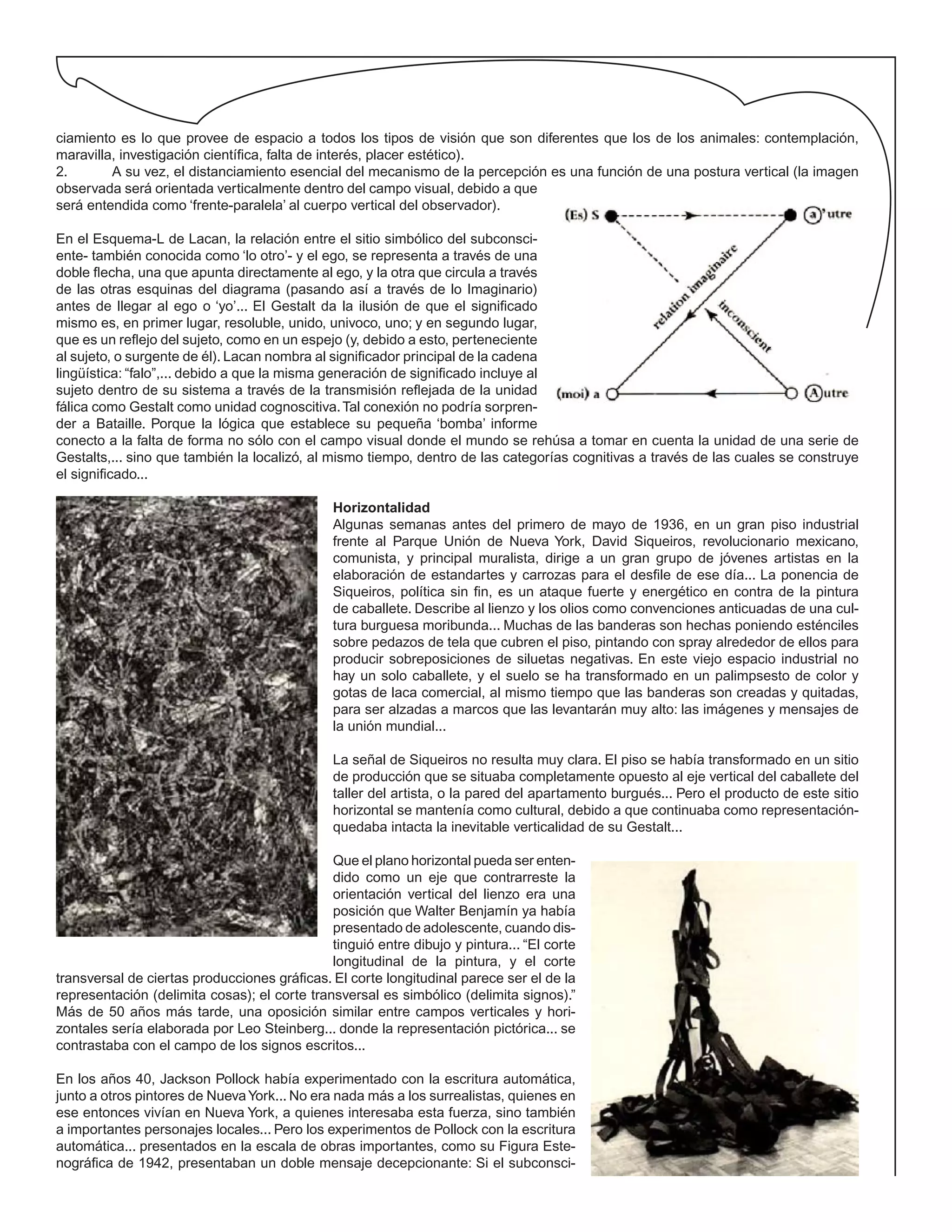 ciamiento es lo que provee de espacio a todos los tipos de visión que son diferentes que los de los animales: contemplación,
maravilla, investigación científica, falta de interés, placer estético).
2. A su vez, el distanciamiento esencial del mecanismo de la percepción es una función de una postura vertical (la imagen
observada será orientada verticalmente dentro del campo visual, debido a que
será entendida como ‘frente-paralela’ al cuerpo vertical del observador).
En el Esquema-L de Lacan, la relación entre el sitio simbólico del subconsci-
ente- también conocida como ‘lo otro’- y el ego, se representa a través de una
doble flecha, una que apunta directamente al ego, y la otra que circula a través
de las otras esquinas del diagrama (pasando así a través de lo Imaginario)
antes de llegar al ego o ‘yo’... El Gestalt da la ilusión de que el significado
mismo es, en primer lugar, resoluble, unido, univoco, uno; y en segundo lugar,
que es un reflejo del sujeto, como en un espejo (y, debido a esto, perteneciente
al sujeto, o surgente de él). Lacan nombra al significador principal de la cadena
lingüística: “falo”,... debido a que la misma generación de significado incluye al
sujeto dentro de su sistema a través de la transmisión reflejada de la unidad
fálica como Gestalt como unidad cognoscitiva.Tal conexión no podría sorpren-
der a Bataille. Porque la lógica que establece su pequeña ‘bomba’ informe
conecto a la falta de forma no sólo con el campo visual donde el mundo se rehúsa a tomar en cuenta la unidad de una serie de
Gestalts,... sino que también la localizó, al mismo tiempo, dentro de las categorías cognitivas a través de las cuales se construye
el significado...
Horizontalidad
Algunas semanas antes del primero de mayo de 1936, en un gran piso industrial
frente al Parque Unión de Nueva York, David Siqueiros, revolucionario mexicano,
comunista, y principal muralista, dirige a un gran grupo de jóvenes artistas en la
elaboración de estandartes y carrozas para el desfile de ese día... La ponencia de
Siqueiros, política sin fin, es un ataque fuerte y energético en contra de la pintura
de caballete. Describe al lienzo y los olios como convenciones anticuadas de una cul-
tura burguesa moribunda... Muchas de las banderas son hechas poniendo esténciles
sobre pedazos de tela que cubren el piso, pintando con spray alrededor de ellos para
producir sobreposiciones de siluetas negativas. En este viejo espacio industrial no
hay un solo caballete, y el suelo se ha transformado en un palimpsesto de color y
gotas de laca comercial, al mismo tiempo que las banderas son creadas y quitadas,
para ser alzadas a marcos que las levantarán muy alto: las imágenes y mensajes de
la unión mundial...
La señal de Siqueiros no resulta muy clara. El piso se había transformado en un sitio
de producción que se situaba completamente opuesto al eje vertical del caballete del
taller del artista, o la pared del apartamento burgués... Pero el producto de este sitio
horizontal se mantenía como cultural, debido a que continuaba como representación-
quedaba intacta la inevitable verticalidad de su Gestalt...
Que el plano horizontal pueda ser enten-
dido como un eje que contrarreste la
orientación vertical del lienzo era una
posición que Walter Benjamín ya había
presentado de adolescente, cuando dis-
tinguió entre dibujo y pintura... “El corte
longitudinal de la pintura, y el corte
transversal de ciertas producciones gráficas. El corte longitudinal parece ser el de la
representación (delimita cosas); el corte transversal es simbólico (delimita signos).”
Más de 50 años más tarde, una oposición similar entre campos verticales y hori-
zontales sería elaborada por Leo Steinberg... donde la representación pictórica... se
contrastaba con el campo de los signos escritos...
En los años 40, Jackson Pollock había experimentado con la escritura automática,
junto a otros pintores de NuevaYork... No era nada más a los surrealistas, quienes en
ese entonces vivían en Nueva York, a quienes interesaba esta fuerza, sino también
a importantes personajes locales... Pero los experimentos de Pollock con la escritura
automática... presentados en la escala de obras importantes, como su Figura Este-
nográfica de 1942, presentaban un doble mensaje decepcionante: Si el subconsci-
 