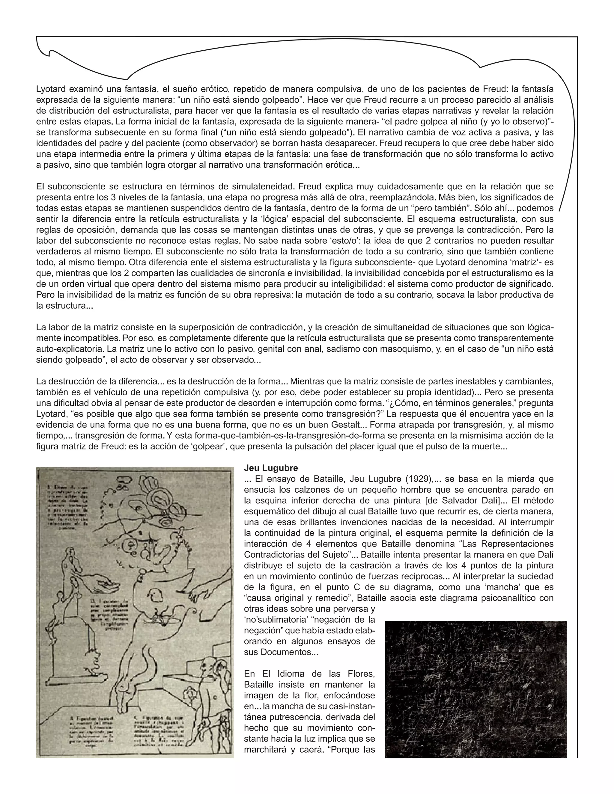 Lyotard examinó una fantasía, el sueño erótico, repetido de manera compulsiva, de uno de los pacientes de Freud: la fantasía
expresada de la siguiente manera: “un niño está siendo golpeado”. Hace ver que Freud recurre a un proceso parecido al análisis
de distribución del estructuralista, para hacer ver que la fantasía es el resultado de varias etapas narrativas y revelar la relación
entre estas etapas. La forma inicial de la fantasía, expresada de la siguiente manera- “el padre golpea al niño (y yo lo observo)”-
se transforma subsecuente en su forma final (“un niño está siendo golpeado”). El narrativo cambia de voz activa a pasiva, y las
identidades del padre y del paciente (como observador) se borran hasta desaparecer. Freud recupera lo que cree debe haber sido
una etapa intermedia entre la primera y última etapas de la fantasía: una fase de transformación que no sólo transforma lo activo
a pasivo, sino que también logra otorgar al narrativo una transformación erótica...
El subconsciente se estructura en términos de simulateneidad. Freud explica muy cuidadosamente que en la relación que se
presenta entre los 3 niveles de la fantasía, una etapa no progresa más allá de otra, reemplazándola. Más bien, los significados de
todas estas etapas se mantienen suspendidos dentro de la fantasía, dentro de la forma de un “pero también”. Sólo ahí... podemos
sentir la diferencia entre la retícula estructuralista y la ‘lógica’ espacial del subconsciente. El esquema estructuralista, con sus
reglas de oposición, demanda que las cosas se mantengan distintas unas de otras, y que se prevenga la contradicción. Pero la
labor del subconsciente no reconoce estas reglas. No sabe nada sobre ‘esto/o’: la idea de que 2 contrarios no pueden resultar
verdaderos al mismo tiempo. El subconsciente no sólo trata la transformación de todo a su contrario, sino que también contiene
todo, al mismo tiempo. Otra diferencia ente el sistema estructuralista y la figura subconsciente- que Lyotard denomina ‘matriz’- es
que, mientras que los 2 comparten las cualidades de sincronía e invisibilidad, la invisibilidad concebida por el estructuralismo es la
de un orden virtual que opera dentro del sistema mismo para producir su inteligibilidad: el sistema como productor de significado.
Pero la invisibilidad de la matriz es función de su obra represiva: la mutación de todo a su contrario, socava la labor productiva de
la estructura...
La labor de la matriz consiste en la superposición de contradicción, y la creación de simultaneidad de situaciones que son lógica-
mente incompatibles. Por eso, es completamente diferente que la retícula estructuralista que se presenta como transparentemente
auto-explicatoria. La matriz une lo activo con lo pasivo, genital con anal, sadismo con masoquismo, y, en el caso de “un niño está
siendo golpeado”, el acto de observar y ser observado...
La destrucción de la diferencia... es la destrucción de la forma... Mientras que la matriz consiste de partes inestables y cambiantes,
también es el vehículo de una repetición compulsiva (y, por eso, debe poder establecer su propia identidad)... Pero se presenta
una dificultad obvia al pensar de este productor de desorden e interrupción como forma. “¿Cómo, en términos generales,” pregunta
Lyotard, “es posible que algo que sea forma también se presente como transgresión?” La respuesta que él encuentra yace en la
evidencia de una forma que no es una buena forma, que no es un buen Gestalt... Forma atrapada por transgresión, y, al mismo
tiempo,... transgresión de forma.Y esta forma-que-también-es-la-transgresión-de-forma se presenta en la mismísima acción de la
figura matriz de Freud: es la acción de ‘golpear’, que presenta la pulsación del placer igual que el pulso de la muerte...
Jeu Lugubre
... El ensayo de Bataille, Jeu Lugubre (1929),... se basa en la mierda que
ensucia los calzones de un pequeño hombre que se encuentra parado en
la esquina inferior derecha de una pintura [de Salvador Dalí]... El método
esquemático del dibujo al cual Bataille tuvo que recurrir es, de cierta manera,
una de esas brillantes invenciones nacidas de la necesidad. Al interrumpir
la continuidad de la pintura original, el esquema permite la definición de la
interacción de 4 elementos que Bataille denomina “Las Representaciones
Contradictorias del Sujeto”... Bataille intenta presentar la manera en que Dalí
distribuye el sujeto de la castración a través de los 4 puntos de la pintura
en un movimiento continúo de fuerzas reciprocas... Al interpretar la suciedad
de la figura, en el punto C de su diagrama, como una ‘mancha’ que es
“causa original y remedio”, Bataille asocia este diagrama psicoanalítico con
otras ideas sobre una perversa y
‘no’sublimatoria’ “negación de la
negación” que había estado elab-
orando en algunos ensayos de
sus Documentos...
En El Idioma de las Flores,
Bataille insiste en mantener la
imagen de la flor, enfocándose
en...la mancha de su casi-instan-
tánea putrescencia, derivada del
hecho que su movimiento con-
stante hacia la luz implica que se
marchitará y caerá. “Porque las
 