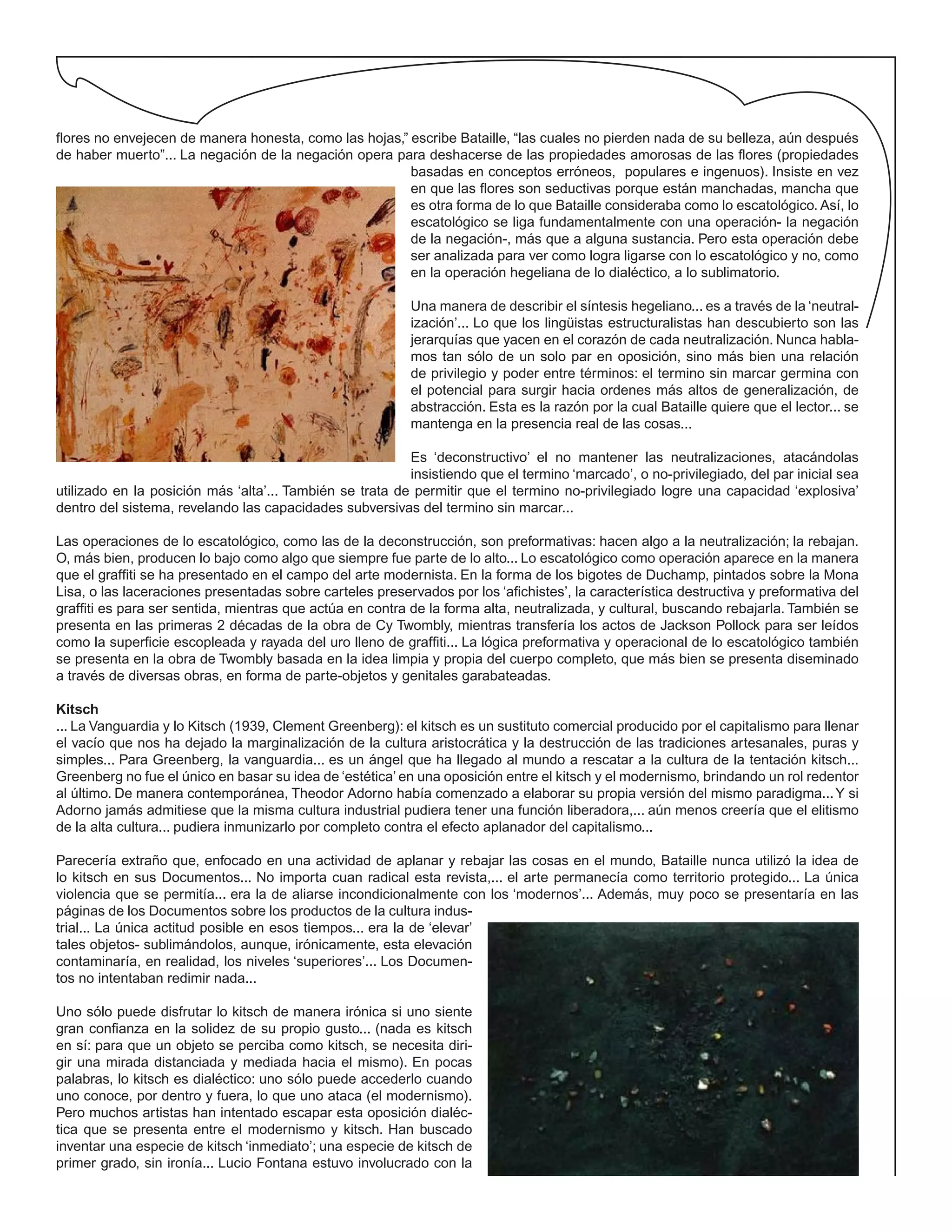 flores no envejecen de manera honesta, como las hojas,” escribe Bataille, “las cuales no pierden nada de su belleza, aún después
de haber muerto”... La negación de la negación opera para deshacerse de las propiedades amorosas de las flores (propiedades
basadas en conceptos erróneos, populares e ingenuos). Insiste en vez
en que las flores son seductivas porque están manchadas, mancha que
es otra forma de lo que Bataille consideraba como lo escatológico. Así, lo
escatológico se liga fundamentalmente con una operación- la negación
de la negación-, más que a alguna sustancia. Pero esta operación debe
ser analizada para ver como logra ligarse con lo escatológico y no, como
en la operación hegeliana de lo dialéctico, a lo sublimatorio.
Una manera de describir el síntesis hegeliano... es a través de la ‘neutral-
ización’... Lo que los lingüistas estructuralistas han descubierto son las
jerarquías que yacen en el corazón de cada neutralización. Nunca habla-
mos tan sólo de un solo par en oposición, sino más bien una relación
de privilegio y poder entre términos: el termino sin marcar germina con
el potencial para surgir hacia ordenes más altos de generalización, de
abstracción. Esta es la razón por la cual Bataille quiere que el lector... se
mantenga en la presencia real de las cosas...
Es ‘deconstructivo’ el no mantener las neutralizaciones, atacándolas
insistiendo que el termino ‘marcado’, o no-privilegiado, del par inicial sea
utilizado en la posición más ‘alta’... También se trata de permitir que el termino no-privilegiado logre una capacidad ‘explosiva’
dentro del sistema, revelando las capacidades subversivas del termino sin marcar...
Las operaciones de lo escatológico, como las de la deconstrucción, son preformativas: hacen algo a la neutralización; la rebajan.
O, más bien, producen lo bajo como algo que siempre fue parte de lo alto... Lo escatológico como operación aparece en la manera
que el graffiti se ha presentado en el campo del arte modernista. En la forma de los bigotes de Duchamp, pintados sobre la Mona
Lisa, o las laceraciones presentadas sobre carteles preservados por los ‘afichistes’, la característica destructiva y preformativa del
graffiti es para ser sentida, mientras que actúa en contra de la forma alta, neutralizada, y cultural, buscando rebajarla. También se
presenta en las primeras 2 décadas de la obra de Cy Twombly, mientras transfería los actos de Jackson Pollock para ser leídos
como la superficie escopleada y rayada del uro lleno de graffiti... La lógica preformativa y operacional de lo escatológico también
se presenta en la obra de Twombly basada en la idea limpia y propia del cuerpo completo, que más bien se presenta diseminado
a través de diversas obras, en forma de parte-objetos y genitales garabateadas.
Kitsch
... La Vanguardia y lo Kitsch (1939, Clement Greenberg): el kitsch es un sustituto comercial producido por el capitalismo para llenar
el vacío que nos ha dejado la marginalización de la cultura aristocrática y la destrucción de las tradiciones artesanales, puras y
simples... Para Greenberg, la vanguardia... es un ángel que ha llegado al mundo a rescatar a la cultura de la tentación kitsch...
Greenberg no fue el único en basar su idea de ‘estética’ en una oposición entre el kitsch y el modernismo, brindando un rol redentor
al último. De manera contemporánea, Theodor Adorno había comenzado a elaborar su propia versión del mismo paradigma...Y si
Adorno jamás admitiese que la misma cultura industrial pudiera tener una función liberadora,... aún menos creería que el elitismo
de la alta cultura... pudiera inmunizarlo por completo contra el efecto aplanador del capitalismo...
Parecería extraño que, enfocado en una actividad de aplanar y rebajar las cosas en el mundo, Bataille nunca utilizó la idea de
lo kitsch en sus Documentos... No importa cuan radical esta revista,... el arte permanecía como territorio protegido... La única
violencia que se permitía... era la de aliarse incondicionalmente con los ‘modernos’... Además, muy poco se presentaría en las
páginas de los Documentos sobre los productos de la cultura indus-
trial... La única actitud posible en esos tiempos... era la de ‘elevar’
tales objetos- sublimándolos, aunque, irónicamente, esta elevación
contaminaría, en realidad, los niveles ‘superiores’... Los Documen-
tos no intentaban redimir nada...
Uno sólo puede disfrutar lo kitsch de manera irónica si uno siente
gran confianza en la solidez de su propio gusto... (nada es kitsch
en sí: para que un objeto se perciba como kitsch, se necesita diri-
gir una mirada distanciada y mediada hacia el mismo). En pocas
palabras, lo kitsch es dialéctico: uno sólo puede accederlo cuando
uno conoce, por dentro y fuera, lo que uno ataca (el modernismo).
Pero muchos artistas han intentado escapar esta oposición dialéc-
tica que se presenta entre el modernismo y kitsch. Han buscado
inventar una especie de kitsch ‘inmediato’; una especie de kitsch de
primer grado, sin ironía... Lucio Fontana estuvo involucrado con la
 