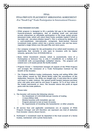 PPAA
PPAA PRIVATE PLACEMENT ARRANGING AGREEMENT
-For “Small Cap” Trade Participation in International Finance-
PPAA PROGRAM OUTLINE:
 PPAA program is designed to fill a painfully felt gap in the international
financial-products marketplace; that of enabling small and mid-sized
private enterprises an affordable participation in the large scaled private
placement trade, which will return them freely available capital [“which is
non-debt and non-share-dilution based”]. This is achieved by dealing with
a well-established, internationally recognized, Bank-backed financial
investment trade system which has a proven success rate and has never
reported a single failure over the past fifty and more years.
 Our company arranges for the participation of so called small investors, an
opportunity that normally is only open to investors with far higher
amounts, generally from 10 M EUR/USD on.
 Basic Initial Investment amount, which is economically more of a
Participation or Entrance Fee, is only € 110,000.00. Or a multiple of €
110,000.00 with correspondingly multiplied returns. The program will
extend over a 10 weeks period. No Swifts needed.
 Program Owner in Switzerland manages all aspects of the PPAA Program
and arranges the conclusion of a Trade Participation Contract for the
benefit of the Investor.
 The Program Platform trades continuously, buying and selling MTNs (Mid
Term Notes) issued by TOP World Banks under the surveillance of the
Authorities. However, the MTNs are bought only, if and when the so called
exit buyer is under contract. The spread (profit margin) between purchase
price and sales price paid by exit buyer is approx. 10 % of face value of
the traded instruments or more. The Investor shares this profit at equal
parts with the trade platform.
Please note:
1. The Investor will receive the following returns:
- Per Investment of 110 K EUR and per tranche of trading
2 (two) Million EUR.
- Weekly tranches with immediate pay out.
- Program planned to last at least 10 weeks.
- No requirements of investing into humanitarian or other projects.
2. All service fees and applicable commissions are at expense of PPAA
Program Arranger and will therefore not represent any kind of deduction
from Investor returns shown herein.
3. Participant´s investment must be deposited in the trust account of a Swiss
trustee, maintained with a prime Swiss bank.
 