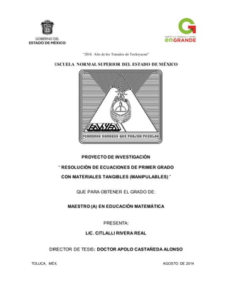 “2014. Año de los Tratados de Teoloyucan”
ESCUELA NORMAL SUPERIOR DEL ESTADO DE MÉXICO
PROYECTO DE INVESTIGACIÓN
“ RESOLUCIÓN DE ECUACIONES DE PRIMER GRADO
CON MATERIALES TANGIBLES (MANIPULABLES) ”
QUE PARA OBTENER EL GRADO DE:
MAESTRO (A) EN EDUCACIÓN MATEMÁTICA
PRESENTA:
LIC. CITLALLI RIVERA REAL
DIRECTOR DE TESIS: DOCTOR APOLO CASTAÑEDA ALONSO
TOLUCA, MÉX. AGOSTO DE 2014
 