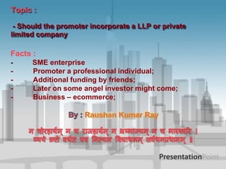 Topic :
- Should the promoter incorporate a LLP or private
limited company

Facts :
-

-

SME enterprise
Promoter a professional individual;
Additional funding by friends;
Later on some angel investor might come;
Business – ecommerce;

 