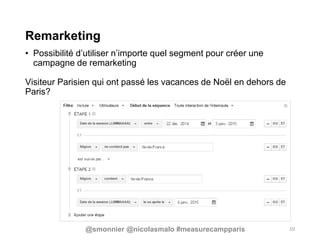 Remarketing
• Possibilité d’utiliser n’importe quel segment pour créer une
campagne de remarketing
Visiteur Parisien qui ont passé les vacances de Noël en dehors de
Paris?
10@smonnier @nicolasmalo #measurecampparis
 