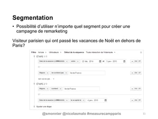 Segmentation
• Possibilité d’utiliser n’importe quel segment pour créer une
campagne de remarketing
Visiteur parisien qui ont passé les vacances de Noël en dehors de
Paris?
11@smonnier @nicolasmalo #measurecampparis
 