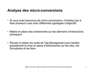 Analyse des micro-conversions
• Si vous avez beaucoup de micro-conversions, n’hésitez pas à
faire plusieurs vues avec différentes typologies d’objectifs.
• Mettre en place des événements sur les éléments d’interactions
principaux
• Pensez à utiliser les outils de Tag Management pour faciliter
grandement la mise en place d’événements sur les clics, les
formulaires et les liens
13@smonnier @nicolasmalo #measurecampparis
 