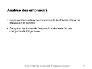 Analyse des entonnoirs
• Ne pas confondre taux de conversion de l’entonnoir et taux de
conversion de l’objectif
• Comparez les étapes de l’entonnoir après avoir fait des
changements d’ergonomie
17@smonnier @nicolasmalo #measurecampparis
 