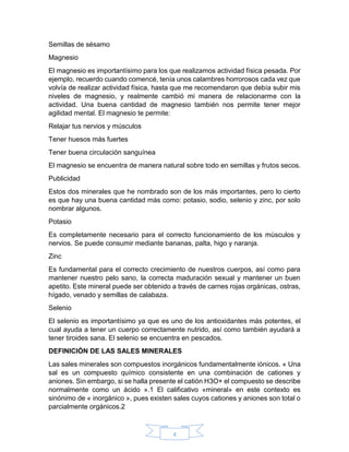 4
Semillas de sésamo
Magnesio
El magnesio es importantísimo para los que realizamos actividad física pesada. Por
ejemplo, recuerdo cuando comencé, tenía unos calambres horrorosos cada vez que
volvía de realizar actividad física, hasta que me recomendaron que debía subir mis
niveles de magnesio, y realmente cambió mi manera de relacionarme con la
actividad. Una buena cantidad de magnesio también nos permite tener mejor
agilidad mental. El magnesio te permite:
Relajar tus nervios y músculos
Tener huesos más fuertes
Tener buena circulación sanguínea
El magnesio se encuentra de manera natural sobre todo en semillas y frutos secos.
Publicidad
Estos dos minerales que he nombrado son de los más importantes, pero lo cierto
es que hay una buena cantidad más como: potasio, sodio, selenio y zinc, por solo
nombrar algunos.
Potasio
Es completamente necesario para el correcto funcionamiento de los músculos y
nervios. Se puede consumir mediante bananas, palta, higo y naranja.
Zinc
Es fundamental para el correcto crecimiento de nuestros cuerpos, así como para
mantener nuestro pelo sano, la correcta maduración sexual y mantener un buen
apetito. Este mineral puede ser obtenido a través de carnes rojas orgánicas, ostras,
hígado, venado y semillas de calabaza.
Selenio
El selenio es importantísimo ya que es uno de los antioxidantes más potentes, el
cual ayuda a tener un cuerpo correctamente nutrido, así como también ayudará a
tener tiroides sana. El selenio se encuentra en pescados.
DEFINICIÓN DE LAS SALES MINERALES
Las sales minerales son compuestos inorgánicos fundamentalmente iónicos. « Una
sal es un compuesto químico consistente en una combinación de cationes y
aniones. Sin embargo, si se halla presente el catión H3O+ el compuesto se describe
normalmente como un ácido ».1 El calificativo «mineral» en este contexto es
sinónimo de « inorgánico », pues existen sales cuyos cationes y aniones son total o
parcialmente orgánicos.2
 