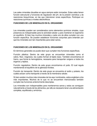 5
Las sales minerales disueltas en agua siempre están ionizadas. Estas sales tienen
función estructural y funciones de regulación del pH, de la presión osmótica y de
reacciones bioquímicas, en las que intervienen iones específicos. Participan en
reacciones químicas a niveles electrolíticos
FUNCIONES DE LOS MINERALES EN EL ORGANISMO
Los minerales pueden ser considerados como elementos químicos simples, cuya
presencia es indispensable para la actividad celular y para mantener el organismo
en equilibrio. Si bien hay muchos minerales y cada uno de ellos cumplen con una
función específica. Se pueden establecer funciones conjuntas para entender por
qué los minerales son tan importantes para estar sanos.
FUNCIONES DE LOS MINERALES EN EL ORGANISMO
En términos generales se puede decir que cumplen tres funciones específicas.
Función plástica: Dentro de este grupo se encuentran minerales como el
calcio, flúor, magnesio, los cuales forman el tejido óseo. También encontramos el
hierro, que forma la hemoglobina, necesaria para transportar oxígeno a todos los
órganos y tejidos.
Función reguladora: Dentro de este grupo encontramos el yodo. El cual regula
manteniendo el equilibrio de la glándula tiroidea.
Función de transporte: Dentro de este grupo se encuentra el sodio y potasio, los
cuales actúan como transporte a través de la membrana celular.
Si bien existen muchos más minerales de los aquí nombrados, estos engloban a los
más importantes. Muchos de lo que no se encuentran mencionados también
cumplen las funciones anteriormente descriptas.
Los minerales son indispensables para mantenernos sanos y estos se consiguen
naturalmente a través de los alimentos, por ello es necesario tener una alimentación
completa, equilibrada y armónica.
 