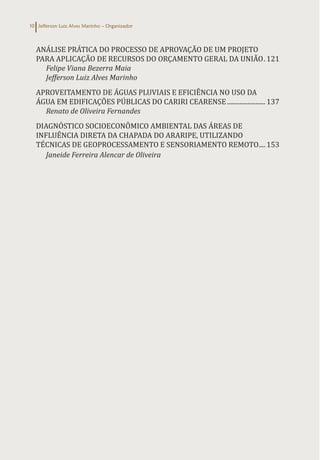 Jefferson Luiz Alves Marinho – Organizador
10
ANÁLISE PRÁTICA DO PROCESSO DE APROVAÇÃO DE UM PROJETO
PARA APLICAÇÃO DE RECURSOS DO ORÇAMENTO GERAL DA UNIÃO.. 121
Felipe Viana Bezerra Maia
Jefferson Luiz Alves Marinho
APROVEITAMENTO DE ÁGUAS PLUVIAIS E EFICIÊNCIA NO USO DA
ÁGUA EM EDIFICAÇÕES PÚBLICAS DO CARIRI CEARENSE......................... 137
Renato de Oliveira Fernandes
DIAGNÓSTICO SOCIOECONÔMICO AMBIENTAL DAS ÁREAS DE
INFLUÊNCIA DIRETA DA CHAPADA DO ARARIPE, UTILIZANDO
TÉCNICAS DE GEOPROCESSAMENTO E SENSORIAMENTO REMOTO..... 153
Janeide Ferreira Alencar de Oliveira
 