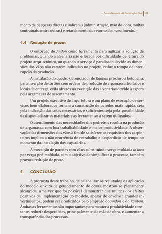 Gerenciamento da Construção Civil 101
mento de despesas diretas e indiretas (administração, mão de obra, multas
contratuais, entre outras) e retardamento do retorno do investimento.
4.4 Redução de prazos
O emprego do Andon como ferramenta para agilizar a solução de
problemas, quando a alvenaria não é locada por dificuldade de leitura do
projeto arquitetônico, ou quando o serviço é paralisado devido as dimen-
sões dos vãos não estarem indicadas no projeto, reduz o tempo de inter-
rupção da produção.
A instalação do quadro Gerenciador de Kanban próximo à betoneira,
para inserção de cartões com ordens de produção de argamassa, horários e
locais de entrega, evita atrasos na execução das alvenarias devido à espera
pela argamassa de assentamento.
Um projeto executivo de arquitetura e um plano de execução de ser-
viços bem elaborados tornam a construção de paredes mais rápida, seja
pela indicação das cotas necessárias e suficientes, seja pela possibilidade
de disponibilizar os materiais e as ferramentas a serem utilizados.
O atendimento das necessidades dos pedreiros resulta na produção
de argamassa com boa trabalhabilidade e maior produtividade. A obser-
vação das dimensões dos vãos a fim de satisfazer os requisitos dos carpin-
teiros implica a não ocorrência de retrabalho e desperdício de tempo no
momento da instalação das esquadrias.
A execução de paredes com vãos substituindo verga moldada in loco
por verga pré-moldada, com o objetivo de simplificar o processo, também
provoca redução de prazo.
5 CONCLUSÃO
A proposta deste trabalho, de se analisar os resultados da aplicação
do modelo enxuto de gerenciamento de obras, mostrou-se plenamente
alcançada, uma vez que foi possível demonstrar que muitos dos efeitos
positivos da implementação do modelo, apesar de envolver grandes in-
vestimentos, podem ser produzidos pelo emprego do Andon e do Kanban.
Ambas as ferramentas são importantes para manter a produtividade cons-
tante, reduzir desperdícios, principalmente, de mão de obra, e aumentar a
transparência dos processos.
 