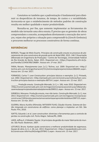 Sarayane de Cavalcante Paiva & Jefferson Luiz Alves Marinho
102
Constatou-se também que a padronização é fundamental para dimi-
nuir os desperdícios de insumos, de tempo, de custos e a variabilidade.
Acrescenta-se que o estabelecimento de métodos padrões de construção
resulta em melhor qualidade e maior produtividade.
Ressalta-se, por fim, que somente implementar as ferramentas do
modelo não tornarão uma obra enxuta. É preciso que os gerentes de obras
compreendam o conceito, acompanhem diretamente a execução dos servi-
ços, vejam eles próprios a situação para compreendê-la (Genchi Genbutsu)
e procurem melhorar os processos construtivos de forma contínua.
REFERÊNCIAS
BORGES, Thyago de Melo Duarte. Princípios da construção enxuta no processo de pla-
nejamento de uma construtora de grande porte de Natal (RN). 2015. 146 f. Dissertação
(Mestrado em Engenharia de Produção) – Centro de Tecnologia, Universidade Federal
do Rio Grande do Norte, Natal, 2015. Disponível em: <https://repositorio.ufrn.br/js-
pui/handle/123456789/19689>. Acesso em: 1º mar. 2017.
FARIA, Renato. Planejamento Lean. [s.l.]: Téchne, out. 2009. Disponível em: <http://
techne.pini.com.br/engenhariacivil/151/entrevistaplanejamentolean2866401.aspx>.
Acesso em: 15 mar. 2017.
FORMOSO, Carlos T. Lean Construction: princípios básicos e exemplos. [s.l.]: Piniweb,
out. 2002. Disponívelem:<http://piniweb.pini.com.br/construcao/noticias/lean-cons-
truction-principios-basicos-e-exemplos-80714-1.aspx>. Acesso em: 15 mar. 2017.
______. Produção enxuta. Construção Mercado, [s.l.], n. 106, maio 2010. Disponível em:
<http://construcaomercado.pini.com.br/negociosincorporacaoconstrucao/106/produ-
caoenxutaosprincipiosdosistemalastplannerde2990511.aspx>. Acesso em: 15 mar. 2017.
GIRIBOLA, Maryana. Produção enxuta, mas não tanto. Construção Mercado, [s.l.], mar.
2013. Disponível em: <http://construcaomercado.pini.com.br/negocios incorporacao-
construcao/140/producaoenxutamasnaotantoparapresidentedolean2987131.aspx>.
Acesso em: 15 mar. 2017.
GUERRA, Marco Aurélio d’Almeida; MITIDIERI FILHO, Cláudio Vicente. Sistema de Ges-
tão Integrada em construtoras de edifícios: como planejar e implantar um SGI. São
Paulo: Pini, 2010.
ISATTO, Eduardo L et al. Lean construction: diretrizes e ferramentas para o controle de
perdas na construção civil. Porto Alegre: Sebrae/RS, 2000.
LIKER, Jeffrey K. O Modelo Toyota: 14 princípios de gestão do maior fabricante do mun-
do. São Paulo: Bookman, 2007.
LOTURCO, Bruno. Kanban ajuda construtora a melhorar produtividade de argamassa.
Equipe de obra, [s.l.], n. 64, out. 2013. Disponível em: <http:// equipedeobra.pini.com.
br/construcao-reforma/64/artigo297842-2.aspx>. Acesso em: 15 mar. 2017.
 
