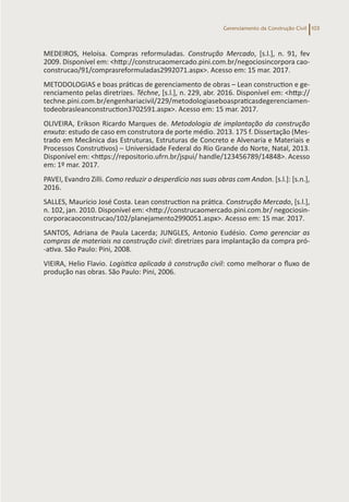 Gerenciamento da Construção Civil 103
MEDEIROS, Heloísa. Compras reformuladas. Construção Mercado, [s.l.], n. 91, fev
2009. Disponível em: <http://construcaomercado.pini.com.br/negociosincorpora cao-
construcao/91/comprasreformuladas2992071.aspx>. Acesso em: 15 mar. 2017.
METODOLOGIAS e boas práticas de gerenciamento de obras – Lean construction e ge-
renciamento pelas diretrizes. Téchne, [s.l.], n. 229, abr. 2016. Disponível em: <http://
techne.pini.com.br/engenhariacivil/229/metodologiaseboaspraticasdegerenciamen-
todeobrasleanconstruction3702591.aspx>. Acesso em: 15 mar. 2017.
OLIVEIRA, Erikson Ricardo Marques de. Metodologia de implantação da construção
enxuta: estudo de caso em construtora de porte médio. 2013. 175 f. Dissertação (Mes-
trado em Mecânica das Estruturas, Estruturas de Concreto e Alvenaria e Materiais e
Processos Construtivos) – Universidade Federal do Rio Grande do Norte, Natal, 2013.
Disponível em: <https://repositorio.ufrn.br/jspui/ handle/123456789/14848>. Acesso
em: 1º mar. 2017.
PAVEI, Evandro Zilli. Como reduzir o desperdício nas suas obras com Andon. [s.l.]: [s.n.],
2016.
SALLES, Maurício José Costa. Lean construction na prática. Construção Mercado, [s.l.],
n. 102, jan. 2010. Disponível em: <http://construcaomercado.pini.com.br/ negociosin-
corporacaoconstrucao/102/planejamento2990051.aspx>. Acesso em: 15 mar. 2017.
SANTOS, Adriana de Paula Lacerda; JUNGLES, Antonio Eudésio. Como gerenciar as
compras de materiais na construção civil: diretrizes para implantação da compra pró-
-ativa. São Paulo: Pini, 2008.
VIEIRA, Helio Flavio. Logística aplicada à construção civil: como melhorar o fluxo de
produção nas obras. São Paulo: Pini, 2006.
 