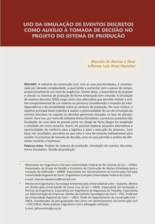 USO DA SIMULAÇÃO DE EVENTOS DISCRETOS
COMO AUXÍLIO À TOMADA DE DECISÃO NO
PROJETO DO SISTEMA DE PRODUÇÃO
Marcelo de Alencar e Silva1
Jefferson Luiz Alves Marinho2
RESUMO: A indústria da construção civil, com as suas peculiaridades, é caracteri-
zada por elevada complexidade, a qual tende a aumentar com o passar do tempo,
proporcionalmente em nível de exigências. Diante disso, a importância de projetar
e simular os sistemas de produção de forma antecipada tem crescido. A simulação
de eventos discretos (SED) surge como uma alternativa que permite realizar a aná-
lise comportamental de um sistema ou processo considerando o impacto da inter-
dependência e da variabilidade entre as variáveis de produção. Por esse motivo, o
objetivo principal deste trabalho é avaliar a potencialidade do uso da simulação de
eventos discretos no suporte às decisões gerenciais tomadas na fase de planeja-
mento. Para isso, por meio do software Arena Simulation, o processo produtivo das
fundações de uma obra de grande porte na cidade de Porto Alegre foi modelado
e simulado em cinco cenários. Assim, foi possível explorar possíveis alternativas e
oportunidades de melhoria para a logística e para a execução do processo. Com
base nos resultados, percebeu-se que esta é uma ferramenta indispensável para
auxiliar no processo de tomada de decisão, uma vez que permite a análise de dife-
rentes cenários e hipóteses.
Palavras-chave: Projeto do sistema de produção. Simulação de eventos discretos.
Arena Simulation. Gestão da produção.
1
Mestrando em Engenharia Civil pela Universidade Federal do Rio Grande do Sul – UFRGS.
Pesquisador do Grupo de Gestão e Economia da Construção do Núcleo Orientado para a
Inovação da Edificação – NORIE. Especialista em Gerenciamento da Construção Civil pela
Universidade Regional do Cariri. Engenheiro Civil pela Universidade Federal do Ceará.
E-mail: marcelo.dealencar@hotmail.com
2
Mestre em Engenharia e Tecnologia Ambiental pela Universidad de León – Espanha. Mestre
em Direito pela Universidade de Santa Cruz do Sul – UNISC. Especialista em Avaliações e
Perícias de Engenharia. Especialista em Engenharia de Segurança do Trabalho. Especialista
em Administração de Empresas. Diretor do Instituto Tecnológico do Cariri – ITEC. Professor
da Universidade Regional do Cariri – URCA. Chefe do Departamento da Construção Civil –
URCA. Coordenador da pós-graduação lato sensu em Gerenciamento da Construção Civil
– ITEC/URCA. Perito Judicial. Engenheiro civil e Advogado militante.
E-mail: jeff.marinho@urca.br
 