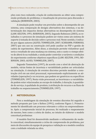 Marcelo de Alencar e Silva & Jefferson Luiz Alves Marinho
108
ções com risco reduzido; criação de conhecimento ao obter uma compre-
ensão profunda do problema; e visualização do processo para discussão e
validação (ROBINSON, 2003).
A simulação pode resultar em previsões sobre o desempenho de um
sistema, uma comparação de designs alternativos dos sistemas, e na de-
terminação dos impactos destas alternativas no desempenho do sistema
(LAW; KELTON, 1991; ROBINSON, 2003). Segundo Robinson (2003), os re-
sultados e o processo de simulação podem ser vistos como um sistema de
suporte à tomada de decisão sobre o processo real. Neste sentido, é indica-
do por alguns autores (ALVES; TOMMELEIN, 2007; SCHRAMM; FORMOSO,
2007) que seu uso na construção civil pode auxiliar no PSP e gestão de
cadeia de suprimentos. Além disso, a simulação permite vislumbrar qual
seria o resultado de uma mudança no sistema, sem o custo e o tempo efeti-
vo de alterá-lo na realidade, e ainda poder controlar a variáveis e condições
do experimento conforme objetivos específicos (LAW; KELTON, 1991; RO-
BINSON, 2003; ALVES; TOMMELEIN, 2007).
Segundo Tommelein (1997), de acordo com o nível de abstração do
modelo, várias fontes de incerteza e variabilidade podem ser articuladas
na simulação. A simulação de eventos discretos permite modelar a cons-
trução civil em um nível processual, representando explicitamente as ati-
vidades (operações) e os recursos, que podem ser genéricos ou específicos
(TOMMELEIN, 1997). Nesta visão processual, as incertezas e a variabilida-
de podem estar relacionadas ao escopo do trabalho, à duração, à quantida-
de do serviço, à qualidade do produto, à atribuição do recurso e ao fluxo de
trabalho ou sequenciamento (TOMMELEIN, 1997).
3 METODOLOGIA
Para a modelagem da simulação de eventos discretos foi seguido o
método proposto por Law e Kelton (1991), conforme Figura 1. Primeira-
mente foi identificado um processo relevante e crítico no empreendimen-
to. Após a compreensão inicial do processo, foi realizado o mapeamento
do mesmo, bem como a coleta de dados, no intuito de elaborar o modelo
conceitual preliminar.
O modelo final foi desenvolvido mediante o refinamento do mode-
lo conceitual, simultaneamente a ciclos de compreensão do problema, por
meio de discussões da equipe de pesquisa e validação se o modelo condizia
com a realidade relatada na obra.
 