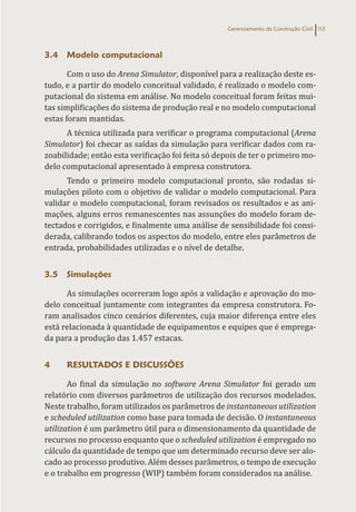 Gerenciamento da Construção Civil 113
3.4 Modelo computacional
Com o uso do Arena Simulator, disponível para a realização deste es-
tudo, e a partir do modelo conceitual validado, é realizado o modelo com-
putacional do sistema em análise. No modelo conceitual foram feitas mui-
tas simplificações do sistema de produção real e no modelo computacional
estas foram mantidas.
A técnica utilizada para verificar o programa computacional (Arena
Simulator) foi checar as saídas da simulação para verificar dados com ra-
zoabilidade; então esta verificação foi feita só depois de ter o primeiro mo-
delo computacional apresentado à empresa construtora.
Tendo o primeiro modelo computacional pronto, são rodadas si-
mulações piloto com o objetivo de validar o modelo computacional. Para
validar o modelo computacional, foram revisados os resultados e as ani-
mações, alguns erros remanescentes nas assunções do modelo foram de-
tectados e corrigidos, e finalmente uma análise de sensibilidade foi consi-
derada, calibrando todos os aspectos do modelo, entre eles parâmetros de
entrada, probabilidades utilizadas e o nível de detalhe.
3.5 Simulações
As simulações ocorreram logo após a validação e aprovação do mo-
delo conceitual juntamente com integrantes da empresa construtora. Fo-
ram analisados cinco cenários diferentes, cuja maior diferença entre eles
está relacionada à quantidade de equipamentos e equipes que é emprega-
da para a produção das 1.457 estacas.
4 RESULTADOS E DISCUSSÕES
Ao final da simulação no software Arena Simulator foi gerado um
relatório com diversos parâmetros de utilização dos recursos modelados.
Neste trabalho, foram utilizados os parâmetros de instantaneous utilization
e scheduled utilization como base para tomada de decisão. O instantaneous
utilization é um parâmetro útil para o dimensionamento da quantidade de
recursos no processo enquanto que o scheduled utilization é empregado no
cálculo da quantidade de tempo que um determinado recurso deve ser alo-
cado ao processo produtivo. Além desses parâmetros, o tempo de execução
e o trabalho em progresso (WIP) também foram considerados na análise.
 