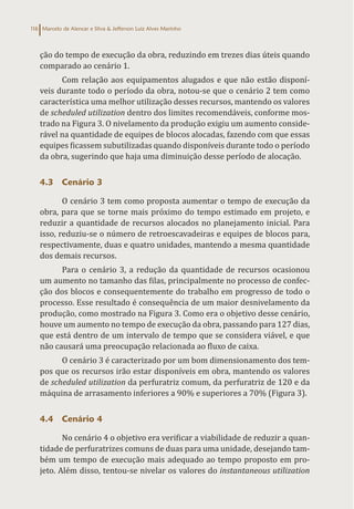 Marcelo de Alencar e Silva & Jefferson Luiz Alves Marinho
116
ção do tempo de execução da obra, reduzindo em trezes dias úteis quando
comparado ao cenário 1.
Com relação aos equipamentos alugados e que não estão disponí-
veis durante todo o período da obra, notou-se que o cenário 2 tem como
característica uma melhor utilização desses recursos, mantendo os valores
de scheduled utilization dentro dos limites recomendáveis, conforme mos-
trado na Figura 3. O nivelamento da produção exigiu um aumento conside-
rável na quantidade de equipes de blocos alocadas, fazendo com que essas
equipes ficassem subutilizadas quando disponíveis durante todo o período
da obra, sugerindo que haja uma diminuição desse período de alocação.
4.3 Cenário 3
O cenário 3 tem como proposta aumentar o tempo de execução da
obra, para que se torne mais próximo do tempo estimado em projeto, e
reduzir a quantidade de recursos alocados no planejamento inicial. Para
isso, reduziu-se o número de retroescavadeiras e equipes de blocos para,
respectivamente, duas e quatro unidades, mantendo a mesma quantidade
dos demais recursos.
Para o cenário 3, a redução da quantidade de recursos ocasionou
um aumento no tamanho das filas, principalmente no processo de confec-
ção dos blocos e consequentemente do trabalho em progresso de todo o
processo. Esse resultado é consequência de um maior desnivelamento da
produção, como mostrado na Figura 3. Como era o objetivo desse cenário,
houve um aumento no tempo de execução da obra, passando para 127 dias,
que está dentro de um intervalo de tempo que se considera viável, e que
não causará uma preocupação relacionada ao fluxo de caixa.
O cenário 3 é caracterizado por um bom dimensionamento dos tem-
pos que os recursos irão estar disponíveis em obra, mantendo os valores
de scheduled utilization da perfuratriz comum, da perfuratriz de 120 e da
máquina de arrasamento inferiores a 90% e superiores a 70% (Figura 3).
4.4 Cenário 4
No cenário 4 o objetivo era verificar a viabilidade de reduzir a quan-
tidade de perfuratrizes comuns de duas para uma unidade, desejando tam-
bém um tempo de execução mais adequado ao tempo proposto em pro-
jeto. Além disso, tentou-se nivelar os valores do instantaneous utilization
 