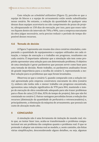 Marcelo de Alencar e Silva & Jefferson Luiz Alves Marinho
118
Com relação ao scheduled utilization (Figura 3), percebe-se que a
equipe de blocos e a equipe de arrasamento estão sendo subutilizadas
nesse cenário. No entanto, a redução da quantidade de qualquer uma
dessas duas equipes acarretaria no não cumprimento do prazo de proje-
to, ultrapassando os 150 dias de execução, por isso, para que esses valo-
res fiquem dentro do intervalo de 70% a 90%, caso a empresa executante
da obra julgue necessário, seria preciso reduzir o período de tempo dis-
ponível desses recursos.
4.6 Tomada de decisão
A Figura 3 apresenta um resumo dos cinco cenários simulados, com-
parando a quantidade de equipamentos e equipes utilizados em cada si-
tuação, o tempo de execução e o trabalho em progresso, resultantes em
cada cenário. É importante salientar que a simulação não tem como pro-
pósito apresentar uma solução para um determinado problema. O objetivo
de uma simulação é gerar parâmetros que possam servir como base para
uma tomada de decisão. Neste trabalho, os parâmetros analisados foram
de grande importância para a escolha do cenário 5, representando a me-
lhor solução para os problemas que aqui foram levantados.
Observou-se que o cenário 5, quando comparado com a solução ini-
cial apresentada pela empresa construtora executante da obra (cenário
1), embora não tenha sido o menor trabalho em progresso encontrado,
apresentou uma redução significativa de 978 para 844, mantendo o tem-
po de execução de obra considerado adequado para não trazer problemas
para o fluxo de caixa (123 dias, 82% do tempo de projeto), fato que não foi
constatado no cenário 2. Outras vantagens percebidas foram a redução dos
recursos (diminuição da quantidade de perfuratriz e retroescavadeira) e,
principalmente, a eliminação da máquina de arrasamento, que possuía um
custo de alocação muito alto.
5 CONCLUSÃO
A simulação não é uma ferramenta de imitação do mundo real, vis-
to que, ao tentar fazer isso, acaba-se transformando o problema compu-
tacional em um problema tão complexo quanto o problema real. O que se
pretende é adaptar um sistema real ao modelo, e, neste caminho, são feitas
várias simplificações, desconsiderando alguns detalhes, ou seja, algumas
 