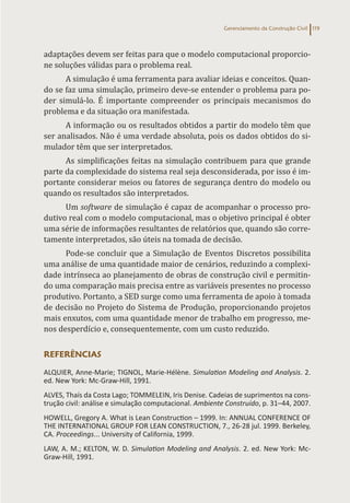 Gerenciamento da Construção Civil 119
adaptações devem ser feitas para que o modelo computacional proporcio-
ne soluções válidas para o problema real.
A simulação é uma ferramenta para avaliar ideias e conceitos. Quan-
do se faz uma simulação, primeiro deve-se entender o problema para po-
der simulá-lo. É importante compreender os principais mecanismos do
problema e da situação ora manifestada.
A informação ou os resultados obtidos a partir do modelo têm que
ser analisados. Não é uma verdade absoluta, pois os dados obtidos do si-
mulador têm que ser interpretados.
As simplificações feitas na simulação contribuem para que grande
parte da complexidade do sistema real seja desconsiderada, por isso é im-
portante considerar meios ou fatores de segurança dentro do modelo ou
quando os resultados são interpretados.
Um software de simulação é capaz de acompanhar o processo pro-
dutivo real com o modelo computacional, mas o objetivo principal é obter
uma série de informações resultantes de relatórios que, quando são corre-
tamente interpretados, são úteis na tomada de decisão.
Pode-se concluir que a Simulação de Eventos Discretos possibilita
uma análise de uma quantidade maior de cenários, reduzindo a complexi-
dade intrínseca ao planejamento de obras de construção civil e permitin-
do uma comparação mais precisa entre as variáveis presentes no processo
produtivo. Portanto, a SED surge como uma ferramenta de apoio à tomada
de decisão no Projeto do Sistema de Produção, proporcionando projetos
mais enxutos, com uma quantidade menor de trabalho em progresso, me-
nos desperdício e, consequentemente, com um custo reduzido.
REFERÊNCIAS
ALQUIER, Anne-Marie; TIGNOL, Marie-Hélène. Simulation Modeling and Analysis. 2.
ed. New York: Mc-Graw-Hill, 1991.
ALVES, Thaís da Costa Lago; TOMMELEIN, Iris Denise. Cadeias de suprimentos na cons-
trução civil: análise e simulação computacional. Ambiente Construído, p. 31–44, 2007.
HOWELL, Gregory A. What is Lean Construction – 1999. In: ANNUAL CONFERENCE OF
THE INTERNATIONAL GROUP FOR LEAN CONSTRUCTION, 7., 26-28 jul. 1999. Berkeley,
CA. Proceedings... University of California, 1999.
LAW, A. M.; KELTON, W. D. Simulation Modeling and Analysis. 2. ed. New York: Mc-
Graw-Hill, 1991.
 
