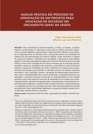 ANÁLISE PRÁTICA DO PROCESSO DE
APROVAÇÃO DE UM PROJETO PARA
APLICAÇÃO DE RECURSOS DO
ORÇAMENTO GERAL DA UNIÃO
Felipe Viana Bezerra Maia1
Jefferson Luiz Alves Marinho2
RESUMO: Para composição do Estado brasileiro, a União, os Estados, o Distrito
Federal e os Municípios se relacionam, sendo cada um destes elementos autôno-
mos no sentido legislativo, administrativo e governamental. Mesmo nesse contex-
to de integração entre os referidos entes, uma grande parcela da arrecadação de
tributos fica sob administração do Governo Federal, sendo necessário o repasse
de verbas aos estados e municípios para possibilitar a aplicação de suas políticas
públicas. O ciclo das operações de repasse de verbas do Orçamento Geral da União
(OGU) se inicia com a interação de três atores principais que se articulam para de-
senvolver o processo. Os gestores dos contratos, os tomadores e a Caixa Econômica
Federal, no papel de mandatária da União, trabalham em conjunto para enqua-
dramento dos projetos que utilizarão os referidos recursos nos devidos requisitos
normativos, com a avaliação, ajustes e aprovação de determinados documentos,
bem como a disponibilização dos recursos financeiros, acompanhamento de sua
aplicação e conclusão funcional da execução do empreendimento. Este trabalho
apresenta uma visão prática do processo de aprovação de um projeto para elabo-
ração de estudos, aquisição de equipamentos e planejamento e construção de em-
preendimentos utilizando o crédito do OGU visando promover o desenvolvimento
e a qualidade de vida nos municípios do Brasil. Além da apresentação do referido
procedimento, foram identificadas fragilidades e propostas soluções simples de fá-
cil aplicação, visando otimizar o processo.
Palavras-chave: Orçamento Geral da União. Aprovação de projetos. Contratos pú-
blicos.
1
Técnico em Edificações pela Escola Técnica Federal do Ceará. Engenheiro Civil pela Univer-
sidade Federal do Ceará. Mestre em Engenharia de Transportes pela Universidade Federal
do Ceará. Especialista em Gerenciamento da Construção Civil pela Universidade Regional
do Cariri. E-mail: felvbm@gmail.com.
2
Mestre em Engenharia e Tecnologia Ambiental pela Universidad de León – Espanha. Mestre
em Direito pela Universidade de Santa Cruz do Sul – UNISC. Especialista em Avaliações e
Perícias de Engenharia. Especialista em Engenharia de Segurança do Trabalho. Especialista
em Administração de Empresas. Diretor do Instituto Tecnológico do Cariri – ITEC. Professor
da Universidade Regional do Cariri – URCA. Chefe do Departamento da Construção Civil –
URCA. Coordenador da pós-graduação lato sensu em Gerenciamento da Construção Civil
– ITEC/URCA. Perito judicial. Engenheiro civil e Advogado militante.
E-mail: jeff.marinho@urca.br
 