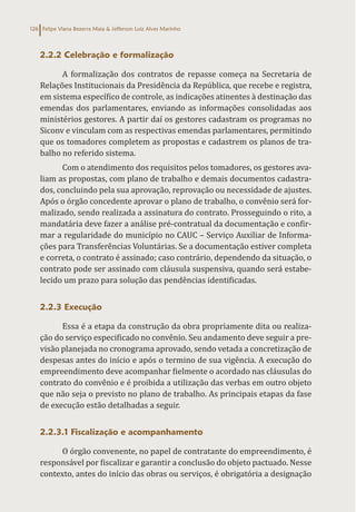 Felipe Viana Bezerra Maia & Jefferson Luiz Alves Marinho
126
2.2.2 Celebração e formalização
A formalização dos contratos de repasse começa na Secretaria de
Relações Institucionais da Presidência da República, que recebe e registra,
em sistema específico de controle, as indicações atinentes à destinação das
emendas dos parlamentares, enviando as informações consolidadas aos
ministérios gestores. A partir daí os gestores cadastram os programas no
Siconv e vinculam com as respectivas emendas parlamentares, permitindo
que os tomadores completem as propostas e cadastrem os planos de tra-
balho no referido sistema.
Com o atendimento dos requisitos pelos tomadores, os gestores ava-
liam as propostas, com plano de trabalho e demais documentos cadastra-
dos, concluindo pela sua aprovação, reprovação ou necessidade de ajustes.
Após o órgão concedente aprovar o plano de trabalho, o convênio será for-
malizado, sendo realizada a assinatura do contrato. Prosseguindo o rito, a
mandatária deve fazer a análise pré-contratual da documentação e confir-
mar a regularidade do município no CAUC – Serviço Auxiliar de Informa-
ções para Transferências Voluntárias. Se a documentação estiver completa
e correta, o contrato é assinado; caso contrário, dependendo da situação, o
contrato pode ser assinado com cláusula suspensiva, quando será estabe-
lecido um prazo para solução das pendências identificadas.
2.2.3 Execução
Essa é a etapa da construção da obra propriamente dita ou realiza-
ção do serviço especificado no convênio. Seu andamento deve seguir a pre-
visão planejada no cronograma aprovado, sendo vetada a concretização de
despesas antes do início e após o termino de sua vigência. A execução do
empreendimento deve acompanhar fielmente o acordado nas cláusulas do
contrato do convênio e é proibida a utilização das verbas em outro objeto
que não seja o previsto no plano de trabalho. As principais etapas da fase
de execução estão detalhadas a seguir.
2.2.3.1 Fiscalização e acompanhamento
O órgão convenente, no papel de contratante do empreendimento, é
responsável por fiscalizar e garantir a conclusão do objeto pactuado. Nesse
contexto, antes do início das obras ou serviços, é obrigatória a designação
 