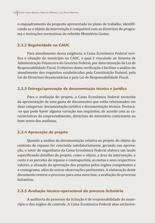 Felipe Viana Bezerra Maia & Jefferson Luiz Alves Marinho
128
o enquadramento da proposta apresentada no plano de trabalho, identifi-
cando se o objeto da intervenção é compatível com as diretrizes do progra-
ma e instruções normativas do referido Ministério Gestor.
2.3.2 Regularidade no CAUC
Para atendimento dessa exigência, a Caixa Econômica Federal veri-
fica a situação do município no CAUC, o qual é vinculado ao Sistema de
Administração Financeira do Governo Federal, por determinação da Lei de
Responsabilidade Fiscal. O objetivo desta verificação é facilitar a análise do
atendimento dos requisitos estabelecidos pela Constituição Federal, pela
Lei de Diretrizes Orçamentárias e pela Lei de Responsabilidade Fiscal.
2.3.3 Entrega/aprovação da documentação técnica e jurídica
Para a avaliação do projeto, a Caixa Econômica Federal necessita
da apresentação de uma gama de documentos que estão relacionados em
duas categorias: documentação jurídica e documentação técnica. Destaca-
-se que pode haver alguma variação nos requisitos, de acordo com as ca-
racterísticas do empreendimento, diretrizes do ministério contratante ou
bom senso dos analistas.
2.3.4 Aprovação do projeto
Quando a análise da documentação relativa ao projeto do objeto do
contrato de repasse for concluída satisfatoriamente, gerando sua aprova-
ção, o setor de engenharia da Caixa Econômica Federal elabora um laudo
especificando detalhes do projeto, como o objeto, a área da intervenção, o
custo e as parcelas de repasse e contrapartida, as metas e seus respectivos
valores, a situação da aprovação dos projetos pelos órgãos competentes e
o cronograma, além de outras observações pertinentes. A elaboração deste
documento remete o processo para uma nova fase, a avaliação do processo
licitatório.
2.3.5 Avaliação técnico-operacional do processo licitatório
A auditoria do processo da licitação é de responsabilidade do muni-
cípio e dos órgãos de controle. A Caixa Econômica Federal atua exclusiva-
 