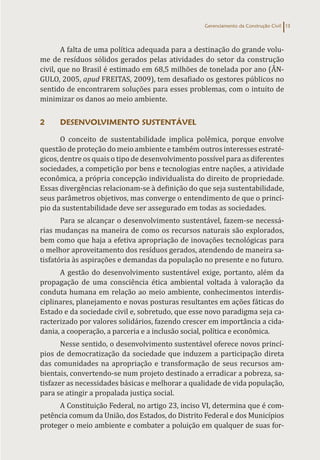 Gerenciamento da Construção Civil 13
A falta de uma política adequada para a destinação do grande volu-
me de resíduos sólidos gerados pelas atividades do setor da construção
civil, que no Brasil é estimado em 68,5 milhões de tonelada por ano (ÂN-
GULO, 2005, apud FREITAS, 2009), tem desafiado os gestores públicos no
sentido de encontrarem soluções para esses problemas, com o intuito de
minimizar os danos ao meio ambiente.
2 DESENVOLVIMENTO SUSTENTÁVEL
O conceito de sustentabilidade implica polêmica, porque envolve
questão de proteção do meio ambiente e também outros interesses estraté-
gicos, dentre os quais o tipo de desenvolvimento possível para as diferentes
sociedades, a competição por bens e tecnologias entre nações, a atividade
econômica, a própria concepção individualista do direito de propriedade.
Essas divergências relacionam-se à definição do que seja sustentabilidade,
seus parâmetros objetivos, mas converge o entendimento de que o princí-
pio da sustentabilidade deve ser assegurado em todas as sociedades.
Para se alcançar o desenvolvimento sustentável, fazem-se necessá-
rias mudanças na maneira de como os recursos naturais são explorados,
bem como que haja a efetiva apropriação de inovações tecnológicas para
o melhor aproveitamento dos resíduos gerados, atendendo de maneira sa-
tisfatória às aspirações e demandas da população no presente e no futuro.
A gestão do desenvolvimento sustentável exige, portanto, além da
propagação de uma consciência ética ambiental voltada à valoração da
conduta humana em relação ao meio ambiente, conhecimentos interdis-
ciplinares, planejamento e novas posturas resultantes em ações fáticas do
Estado e da sociedade civil e, sobretudo, que esse novo paradigma seja ca-
racterizado por valores solidários, fazendo crescer em importância a cida-
dania, a cooperação, a parceria e a inclusão social, política e econômica.
Nesse sentido, o desenvolvimento sustentável oferece novos princí-
pios de democratização da sociedade que induzem a participação direta
das comunidades na apropriação e transformação de seus recursos am-
bientais, convertendo-se num projeto destinado a erradicar a pobreza, sa-
tisfazer as necessidades básicas e melhorar a qualidade de vida população,
para se atingir a propalada justiça social.
A Constituição Federal, no artigo 23, inciso VI, determina que é com-
petência comum da União, dos Estados, do Distrito Federal e dos Municípios
proteger o meio ambiente e combater a poluição em qualquer de suas for-
 