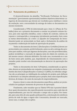 Felipe Viana Bezerra Maia & Jefferson Luiz Alves Marinho
132
4.2 Tratamento do problema 2
O desenvolvimento da planilha “Verificação Preliminar da Docu-
mentação” (previamente apresentada) também objetivou determinar ca-
tegorias de documentos que devem ser recebidos para viabilizar o início
da avaliação, sem a necessidade da entrega de todos os documentos no
mesmo momento.
Considerando a VPD, foi determinado que o item 1.1 (Plano de Tra-
balho) deve ser o primeiro documento a constar no primeiro volume téc-
nico, pois este especifica detalhes, como o objeto do contrato, valores de
repasse e contrapartida e cronograma inicialmente pactuados, bem como
as metas determinadas. Já o item 1.2 (Quadro de Composição do Inves-
timento) pode ser protocolado no final, após o fechamento da análise do
orçamento e elaboração do laudo de aprovação do projeto.
Todos os documentos do item 2 (Declarações e Certidões) devem ser
protocolados em conjunto, preferivelmente, antes ou até a entrega dos pro-
jetos para análise, visto que algumas declarações, caso não providenciadas,
podem inviabilizar a execução de alguma meta do objeto do contrato, ou
até mesmo causar o distrato definitivo. Em todo caso, recomenda-se o uso
do bom senso pelo analista, que, dependendo do relacionamento com o
tomador, pode receber esta documentação no decorrer da aprovação dos
projetos.
Todos os documentos do item 3 (Projetos), considerando as aprova-
ções, devem ser protocolados em conjunto e juntamente com todos os docu-
mentos dos itens 4 (Especificações e Custos) e 5 (ARTs). As referidas catego-
rias são as principais na viabilização da avaliação do projeto, pois definem
as diretrizes e as soluções adotadas para o projeto, bem como especificações
técnicas, de tempo e de custo da execução do empreendimento.
Já para o item 6, como são documentos específicos, podem ser proto-
colados em qualquer momento do processo de aprovação.
Finalmente, cabe ressaltar que na Tabela VPD não é possível identi-
ficar quais documentos são especificamente necessários para cada tipo de
empreendimento, por isso foi colocado o campo não se aplica. Por exem-
plo, para uma obra de uma quadra poliesportiva, a declaração de existência
prévia de rede de água e esgoto não é necessária, devendo ser marcado,
nesse caso, o campo não se aplica.
 