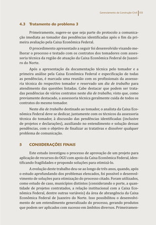 Gerenciamento da Construção Civil 133
4.3 Tratamento do problema 3
Primeiramente, sugere-se que seja parte do protocolo a comunica-
ção imediata ao tomador das pendências identificadas após o fim da pri-
meira avaliação pela Caixa Econômica Federal.
O procedimento apresentado a seguir foi desenvolvido visando me-
lhorar o processo e testado com os contratos dos tomadores com asses-
soria técnica da região de atuação da Caixa Econômica Federal de Juazei-
ro do Norte.
Após a apresentação da documentação técnica pelo tomador e a
primeira análise pela Caixa Econômica Federal e especificação de todas
as pendências, é marcada uma reunião com os profissionais da assesso-
ria técnica do respectivo tomador e reservado um dia de trabalho para
atendimento das questões listadas. Cabe destacar que podem ser trata-
das pendências de vários contratos neste dia de trabalho, visto que, como
previamente destacado, a assessoria técnica geralmente cuida de todos os
contratos do mesmo tomador.
Neste dia de trabalho destinado ao tomador, o analista da Caixa Eco-
nômica Federal deve se dedicar, juntamente com os técnicos da assessoria
técnica do tomador, à discussão das pendências identificadas (inclusive
de projetos e declarações), auxiliando no entendimento e solução dessas
pendências, com o objetivo de finalizar as tratativas e dissolver qualquer
problema de comunicação.
5 CONSIDERAÇÕES FINAIS
Este estudo investigou o processo de aprovação de um projeto para
aplicação de recursos do OGU com apoio da Caixa Econômica Federal, iden-
tificando fragilidades e propondo soluções para otimizá-lo.
A evolução deste trabalho deu-se ao longo de três anos, quando, após
o estudo aprofundando dos problemas elencados, foi possível o desenvol-
vimento de soluções para otimização do processo citado. Foram utilizados,
como estudo de caso, municípios distintos (considerando o porte, a quan-
tidade de projetos contratados, a relação institucional com a Caixa Eco-
nômica Federal, dentre outras variáveis) da área de abrangência da Caixa
Econômica Federal de Juazeiro do Norte. Isso possibilitou o desenvolvi-
mento de um entendimento generalizado do processo, gerando produtos
que podem ser aplicados com sucesso em âmbitos diversos. Primeiramen-
 