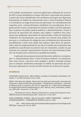 Felipe Viana Bezerra Maia & Jefferson Luiz Alves Marinho
134
te foi exibido sucintamente o processo global para utilização de recursos
do OGU e foram detalhadas as etapas referentes à aprovação dos projetos.
A partir daí, foram identificados três problemas principais que figuraram
basicamente no âmbito da comunicação entre a Caixa Econômica Federal
e os tomadores ao longo do processo de aprovação e no entendimento dos
requisitos para o desenvolvimento satisfatório do procedimento. Em se-
guida, partiu-se para a proposição de soluções simples e de fácil aplicação,
que, se postas em prática, podem melhorar o desenvolvimento e tornar o
processo de aprovação dos projetos mais rápido e confiável. Para trata-
mento dos problemas observados foi desenvolvida a Ficha de Verificação
Preliminar da Documentação, que permite um controle mais prático do
processo, e a instituição de categorias para recebimento dos documentos,
possibilitando o início mais rápido das análises. Além disso, foi apresen-
tada a ideia da implementação de um dia de trabalho para tratamento das
pendências especificadas na primeira fase de tratamento, ocasião em que
atuariam em conjunto representantes técnicos da Caixa Econômica Fede-
ral e do tomador para resolverem as pendências listadas.
A aplicação das propostas desenvolvidas deve melhorar a comunica-
ção e o relacionamento entre a Caixa Econômica Federal e os tomadores,
bem como tornar o processo mais amigável e prático, trazendo avanços
para as soluções atualmente praticadas no âmbito da aprovação dos pro-
jetos para aplicação de recursos do OGU através de contratos de repasse.
REFERÊNCIAS
ALTOUNIAN, Cláudio Sarian. Obras Públicas, Licitação, Contratação, Fiscalização e Uti-
lização. 3. ed. Belo Horizonte: Fórum, 2012.
BRASIL. Ministério das Cidades. Manual de Instruções para Aprovação e Execução dos
Programas e Ações do Ministério das Cidades – Transferências Voluntárias – Contratos
de Repasse igual ou superior a R$ 750 mil. Disponível em: <http://www.cidades.gov.
br/images/stories/ArquivosSNSA/Arquivos_PDF/ Manual_Geral_Sistematica_Publica-
cao_2013.pdf>. Acesso em: 17 fev. 2017.
______. Ministério do Turismo. Repasse. Disponível em: <www.turismo.gov.br/ manu-
aldeinstrucoescontratosderepasse.pdf>. Acesso em: 17 fev. 2017.
CAIXA ECONÔMICA FEDERAL. Manual Normativo AE099. ENGENHARIA – ANÁLISE E
ACOMPANHAMENTO – OPERAÇÕES DE REPASSE versão 12. 2015.
______. Site: <http://www.caixa.gov.br/poderpublico/programasuniao/Paginas/de
fault.aspx>. Acesso em: 16 set. 2016.
 
