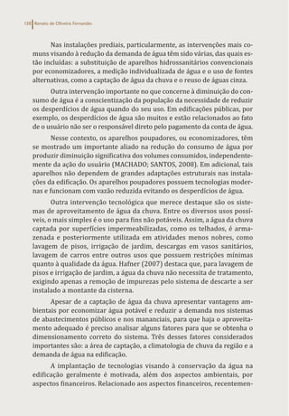 Renato de Oliveira Fernandes
138
Nas instalações prediais, particularmente, as intervenções mais co-
muns visando à redução da demanda de água têm sido várias, das quais es-
tão incluídas: a substituição de aparelhos hidrossanitários convencionais
por economizadores, a medição individualizada de água e o uso de fontes
alternativas, como a captação de água da chuva e o reuso de águas cinza.
Outra intervenção importante no que concerne à diminuição do con-
sumo de água é a conscientização da população da necessidade de reduzir
os desperdícios de água quando do seu uso. Em edificações públicas, por
exemplo, os desperdícios de água são muitos e estão relacionados ao fato
de o usuário não ser o responsável direto pelo pagamento da conta de água.
Nesse contexto, os aparelhos poupadores, ou economizadores, têm
se mostrado um importante aliado na redução do consumo de água por
produzir diminuição significativa dos volumes consumidos, independente-
mente da ação do usuário (MACHADO; SANTOS, 2008). Em adicional, tais
aparelhos não dependem de grandes adaptações estruturais nas instala-
ções da edificação. Os aparelhos poupadores possuem tecnologias moder-
nas e funcionam com vazão reduzida evitando os desperdícios de água.
Outra intervenção tecnológica que merece destaque são os siste-
mas de aproveitamento de água da chuva. Entre os diversos usos possí-
veis, o mais simples é o uso para fins não potáveis. Assim, a água da chuva
captada por superfícies impermeabilizadas, como os telhados, é arma-
zenada e posteriormente utilizada em atividades menos nobres, como
lavagem de pisos, irrigação de jardim, descargas em vasos sanitários,
lavagem de carros entre outros usos que possuem restrições mínimas
quanto à qualidade da água. Hafner (2007) destaca que, para lavagem de
pisos e irrigação de jardim, a água da chuva não necessita de tratamento,
exigindo apenas a remoção de impurezas pelo sistema de descarte a ser
instalado a montante da cisterna.
Apesar de a captação de água da chuva apresentar vantagens am-
bientais por economizar água potável e reduzir a demanda nos sistemas
de abastecimentos públicos e nos mananciais, para que haja o aproveita-
mento adequado é preciso analisar alguns fatores para que se obtenha o
dimensionamento correto do sistema. Três desses fatores considerados
importantes são: a área de captação, a climatologia de chuva da região e a
demanda de água na edificação.
A implantação de tecnologias visando à conservação da água na
edificação geralmente é motivada, além dos aspectos ambientais, por
aspectos financeiros. Relacionado aos aspectos financeiros, recentemen-
 