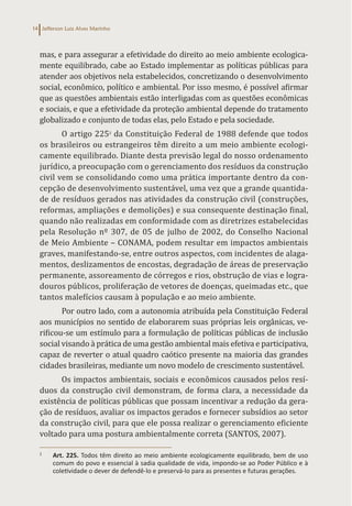 Jefferson Luiz Alves Marinho
14
mas, e para assegurar a efetividade do direito ao meio ambiente ecologica-
mente equilibrado, cabe ao Estado implementar as políticas públicas para
atender aos objetivos nela estabelecidos, concretizando o desenvolvimento
social, econômico, político e ambiental. Por isso mesmo, é possível afirmar
que as questões ambientais estão interligadas com as questões econômicas
e sociais, e que a efetividade da proteção ambiental depende do tratamento
globalizado e conjunto de todas elas, pelo Estado e pela sociedade.
O artigo 2252
da Constituição Federal de 1988 defende que todos
os brasileiros ou estrangeiros têm direito a um meio ambiente ecologi-
camente equilibrado. Diante desta previsão legal do nosso ordenamento
jurídico, a preocupação com o gerenciamento dos resíduos da construção
civil vem se consolidando como uma prática importante dentro da con-
cepção de desenvolvimento sustentável, uma vez que a grande quantida-
de de resíduos gerados nas atividades da construção civil (construções,
reformas, ampliações e demolições) e sua consequente destinação final,
quando não realizadas em conformidade com as diretrizes estabelecidas
pela Resolução nº 307, de 05 de julho de 2002, do Conselho Nacional
de Meio Ambiente – CONAMA, podem resultar em impactos ambientais
graves, manifestando-se, entre outros aspectos, com incidentes de alaga-
mentos, deslizamentos de encostas, degradação de áreas de preservação
permanente, assoreamento de córregos e rios, obstrução de vias e logra-
douros públicos, proliferação de vetores de doenças, queimadas etc., que
tantos malefícios causam à população e ao meio ambiente.
Por outro lado, com a autonomia atribuída pela Constituição Federal
aos municípios no sentido de elaborarem suas próprias leis orgânicas, ve-
rificou-se um estímulo para a formulação de políticas públicas de inclusão
social visando à prática de uma gestão ambiental mais efetiva e participativa,
capaz de reverter o atual quadro caótico presente na maioria das grandes
cidades brasileiras, mediante um novo modelo de crescimento sustentável.
Os impactos ambientais, sociais e econômicos causados pelos resí-
duos da construção civil demonstram, de forma clara, a necessidade da
existência de políticas públicas que possam incentivar a redução da gera-
ção de resíduos, avaliar os impactos gerados e fornecer subsídios ao setor
da construção civil, para que ele possa realizar o gerenciamento eficiente
voltado para uma postura ambientalmente correta (SANTOS, 2007).
2
Art. 225. Todos têm direito ao meio ambiente ecologicamente equilibrado, bem de uso
comum do povo e essencial à sadia qualidade de vida, impondo-se ao Poder Público e à
coletividade o dever de defendê-lo e preservá-lo para as presentes e futuras gerações.
 