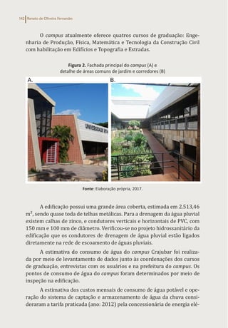 Renato de Oliveira Fernandes
142
O campus atualmente oferece quatros cursos de graduação: Enge-
nharia de Produção, Física, Matemática e Tecnologia da Construção Civil
com habilitação em Edifícios e Topografia e Estradas.
Figura 2. Fachada principal do campus (A) e
detalhe de áreas comuns de jardim e corredores (B)
Fonte: Elaboração própria, 2017.
A edificação possui uma grande área coberta, estimada em 2.513,46
m², sendo quase toda de telhas metálicas. Para a drenagem da água pluvial
existem calhas de zinco, e condutores verticais e horizontais de PVC, com
150 mm e 100 mm de diâmetro. Verificou-se no projeto hidrossanitário da
edificação que os condutores de drenagem de água pluvial estão ligados
diretamente na rede de escoamento de águas pluviais.
A estimativa do consumo de água do campus Crajubar foi realiza-
da por meio de levantamento de dados junto às coordenações dos cursos
de graduação, entrevistas com os usuários e na prefeitura do campus. Os
pontos de consumo de água do campus foram determinados por meio de
inspeção na edificação.
A estimativa dos custos mensais de consumo de água potável e ope-
ração do sistema de captação e armazenamento de água da chuva consi-
deraram a tarifa praticada (ano: 2012) pela concessionária de energia elé-
 
