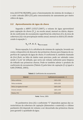Gerenciamento da Construção Civil 143
trica (0,53746 R$/kWh), para o funcionamento do sistema de recalque, e
o valor cobrado (R$ 6,25) pela concessionária de saneamento por metro
cúbico de água.
2.2 Aproveitamento de água da chuva
Segundo a ABNT (15527/2007), o volume de água aproveitável
para captação da chuva (Vct
), na escala anual, mensal ou diária, depen-
de do coeficiente de escoamento superficial da cobertura (C), da área de
cobertura (A) e da precipitação média anual, mensal ou diária (P) obede-
cendo à equação 1.
VCt
= P . A . C . fator de captação
(1)
Nessa equação, h é a eficiência do sistema de captação, levando em
conta o dispositivo de descarte das primeiras chuvas para limpeza da su-
perfície de captação da água de chuva. O coeficiente h, também chamado
de first flush, na falta de dados mais precisos, pode ser adotado como
sendo 2 L/m2
de telhado, que seria um volume suficiente para limpeza
do telhado nas primeiras chuvas. Pode-se também adotar o produto do
coeficiente de escoamento (Tabela 2) pelo fator de captação (C.h) igual a
0,80 (TOMAZ, 2003).
Tabela 2. Coeficiente de escoamento
Material Coeficiente de escoamento – C
Telhas cerâmicas 0,80 a 0,90
Telhas esmaltadas 0,90 a 0,95
Telhas corrugadas de metal 0,80 a 0,90
Cimento amianto 0,80 a 0,90
Plástico, PVC 0,90 a 0,95
Fonte: Tomaz, 2003.
Os parâmetros área (A) e coeficiente “C” dependem apenas das ca-
racterísticas da cobertura de captação (dimensões e material) e o último
parâmetro (h) depende do volume a ser descartado das primeiras chuvas
para garantir a qualidade da água.
 