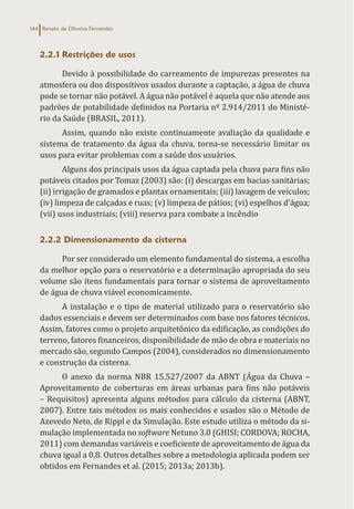 Renato de Oliveira Fernandes
144
2.2.1 Restrições de usos
Devido à possibilidade do carreamento de impurezas presentes na
atmosfera ou dos dispositivos usados durante a captação, a água de chuva
pode se tornar não potável. A água não potável é aquela que não atende aos
padrões de potabilidade definidos na Portaria nº 2.914/2011 do Ministé-
rio da Saúde (BRASIL, 2011).
Assim, quando não existe continuamente avaliação da qualidade e
sistema de tratamento da água da chuva, torna-se necessário limitar os
usos para evitar problemas com a saúde dos usuários.
Alguns dos principais usos da água captada pela chuva para fins não
potáveis citados por Tomaz (2003) são: (i) descargas em bacias sanitárias;
(ii) irrigação de gramados e plantas ornamentais; (iii) lavagem de veículos;
(iv) limpeza de calçadas e ruas; (v) limpeza de pátios; (vi) espelhos d’água;
(vii) usos industriais; (viii) reserva para combate a incêndio
2.2.2 Dimensionamento da cisterna
Por ser considerado um elemento fundamental do sistema, a escolha
da melhor opção para o reservatório e a determinação apropriada do seu
volume são itens fundamentais para tornar o sistema de aproveitamento
de água de chuva viável economicamente.
A instalação e o tipo de material utilizado para o reservatório são
dados essenciais e devem ser determinados com base nos fatores técnicos.
Assim, fatores como o projeto arquitetônico da edificação, as condições do
terreno, fatores financeiros, disponibilidade de mão de obra e materiais no
mercado são, segundo Campos (2004), considerados no dimensionamento
e construção da cisterna.
O anexo da norma NBR 15.527/2007 da ABNT (Água da Chuva –
Aproveitamento de coberturas em áreas urbanas para fins não potáveis
– Requisitos) apresenta alguns métodos para cálculo da cisterna (ABNT,
2007). Entre tais métodos os mais conhecidos e usados são o Método de
Azevedo Neto, de Rippl e da Simulação. Este estudo utiliza o método da si-
mulação implementada no software Netuno 3.0 (GHISI; CORDOVA; ROCHA,
2011) com demandas variáveis e coeficiente de aproveitamento de água da
chuva igual a 0,8. Outros detalhes sobre a metodologia aplicada podem ser
obtidos em Fernandes et al. (2015; 2013a; 2013b).
 