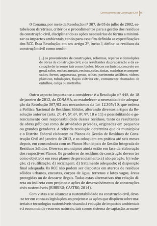 Gerenciamento da Construção Civil 15
O Conama, por meio da Resolução nº 307, de 05 de julho de 2002, es-
tabeleceu diretrizes, critérios e procedimentos para a gestão dos resíduos
da construção civil, disciplinando as ações necessárias de forma a minimi-
zar os impactos ambientais, tendo para esse fim definido as especificações
dos RCC. Essa Resolução, em seu artigo 2º, inciso I, define os resíduos da
construção civil como sendo:
[...] os provenientes de construções, reformas, reparos e demolições
de obras de construção civil, e os resultantes da preparação e da es-
cavação de terrenos tais como: tijolos, blocos cerâmicos, concreto em
geral, solos, rochas, metais, resinas, colas, tintas, madeiras e compen-
sados, forros, argamassa, gesso, telhas, pavimento asfáltico, vidros,
plásticos, tubulações, fiação elétrica etc., comumente chamados de
entulhos, caliça ou metralha.
Outro aspecto importante a considerar é a Resolução nº 448, de 18
de janeiro de 2012, do CONAMA, ao estabelecer a necessidade de adequa-
ção da Resolução 307/02 aos mecanismos da Lei 12.305/10, que ordena
a Política Nacional de Resíduos Sólidos, alterando diversos artigos da Re-
solução anterior (arts. 2º, 4º, 5º, 6º, 8º, 9º, 10 e 11) e possibilitando o ge-
renciamento com responsabilidade desses resíduos, tanto os resultantes
de obras públicas como de atividades privadas, originadas em pequenos
ou grandes geradores. A referida resolução determina que os municípios
e o Distrito Federal elaborem os Planos de Gestão de Resíduos de Cons-
trução Civil até janeiro de 2013, e os coloquem em prática até seis meses
depois, em consonância com os Planos Municipais de Gestão Integrada de
Resíduos Sólidos. Diversos municípios ainda estão em fase da elaboração
dos respectivos Planos. Os geradores de resíduos de construção devem ter
como objetivos em seus planos de gerenciamento a) não geração; b) redu-
ção; c) reutilização; d) reciclagem; d) tratamento adequado; e) disposição
final adequada. Os RCC não podem ser dispostos em aterros de resíduos
sólidos urbanos, encostas, corpos de água, terrenos e lotes vagos, áreas
protegidas ou de descarte ilegais. Todas estas alternativas têm relação di-
reta ou indireta com projetos e ações de desenvolvimento de construções
civis sustentáveis (RIBEIRO; CASTRO, 2014).
Com vistas a se alcançar a sustentabilidade na construção civil, deve-
-se ter em conta as legislações, os projetos e as ações que dispõem sobre ma-
teriais e tecnologias sustentáveis visando à redução de impactos ambientais
e à economia de recursos naturais, tais como: sistema de captação, armaze-
 