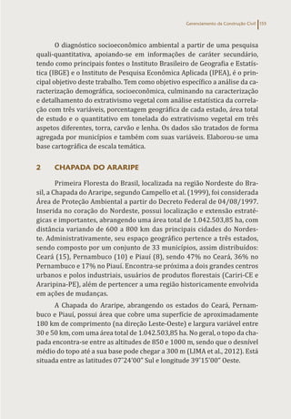 Gerenciamento da Construção Civil 155
O diagnóstico socioeconômico ambiental a partir de uma pesquisa
quali-quantitativa, apoiando-se em informações de caráter secundário,
tendo como principais fontes o Instituto Brasileiro de Geografia e Estatís-
tica (IBGE) e o Instituto de Pesquisa Econômica Aplicada (IPEA), é o prin-
cipal objetivo deste trabalho. Tem como objetivo específico a análise da ca-
racterização demográfica, socioeconômica, culminando na caracterização
e detalhamento do extrativismo vegetal com análise estatística da correla-
ção com três variáveis, porcentagem geográfica de cada estado, área total
de estudo e o quantitativo em tonelada do extrativismo vegetal em três
aspetos diferentes, torra, carvão e lenha. Os dados são tratados de forma
agregada por municípios e também com suas variáveis. Elaborou-se uma
base cartográfica de escala temática.
2 CHAPADA DO ARARIPE
Primeira Floresta do Brasil, localizada na região Nordeste do Bra-
sil, a Chapada do Araripe, segundo Campello et al. (1999), foi considerada
Área de Proteção Ambiental a partir do Decreto Federal de 04/08/1997.
Inserida no coração do Nordeste, possui localização e extensão estraté-
gicas e importantes, abrangendo uma área total de 1.042.503,85 ha, com
distância variando de 600 a 800 km das principais cidades do Nordes-
te. Administrativamente, seu espaço geográfico pertence a três estados,
sendo composto por um conjunto de 33 municípios, assim distribuídos:
Ceará (15), Pernambuco (10) e Piauí (8), sendo 47% no Ceará, 36% no
Pernambuco e 17% no Piauí. Encontra-se próxima a dois grandes centros
urbanos e polos industriais, usuários de produtos florestais (Cariri-CE e
Araripina-PE), além de pertencer a uma região historicamente envolvida
em ações de mudanças.
A Chapada do Araripe, abrangendo os estados do Ceará, Pernam-
buco e Piauí, possui área que cobre uma superfície de aproximadamente
180 km de comprimento (na direção Leste-Oeste) e largura variável entre
30 e 50 km, com uma área total de 1.042.503,85 ha. No geral, o topo da cha-
pada encontra-se entre as altitudes de 850 e 1000 m, sendo que o desnível
médio do topo até a sua base pode chegar a 300 m (LIMA et al., 2012). Está
situada entre as latitudes 07˚24’00” Sul e longitude 39˚15’00” Oeste.
 