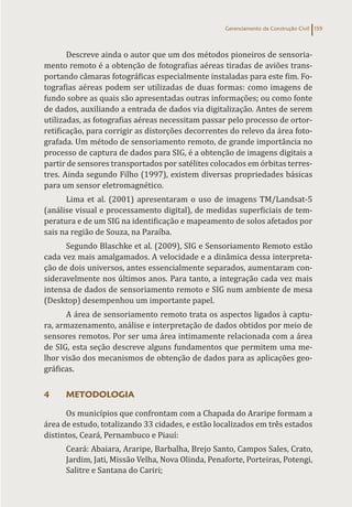 Gerenciamento da Construção Civil 159
Descreve ainda o autor que um dos métodos pioneiros de sensoria-
mento remoto é a obtenção de fotografias aéreas tiradas de aviões trans-
portando câmaras fotográficas especialmente instaladas para este fim. Fo-
tografias aéreas podem ser utilizadas de duas formas: como imagens de
fundo sobre as quais são apresentadas outras informações; ou como fonte
de dados, auxiliando a entrada de dados via digitalização. Antes de serem
utilizadas, as fotografias aéreas necessitam passar pelo processo de ortor-
retificação, para corrigir as distorções decorrentes do relevo da área foto-
grafada. Um método de sensoriamento remoto, de grande importância no
processo de captura de dados para SIG, é a obtenção de imagens digitais a
partir de sensores transportados por satélites colocados em órbitas terres-
tres. Ainda segundo Filho (1997), existem diversas propriedades básicas
para um sensor eletromagnético.
Lima et al. (2001) apresentaram o uso de imagens TM/Landsat-5
(análise visual e processamento digital), de medidas superficiais de tem-
peratura e de um SIG na identificação e mapeamento de solos afetados por
sais na região de Souza, na Paraíba.
Segundo Blaschke et al. (2009), SIG e Sensoriamento Remoto estão
cada vez mais amalgamados. A velocidade e a dinâmica dessa interpreta-
ção de dois universos, antes essencialmente separados, aumentaram con-
sideravelmente nos últimos anos. Para tanto, a integração cada vez mais
intensa de dados de sensoriamento remoto e SIG num ambiente de mesa
(Desktop) desempenhou um importante papel.
A área de sensoriamento remoto trata os aspectos ligados à captu-
ra, armazenamento, análise e interpretação de dados obtidos por meio de
sensores remotos. Por ser uma área intimamente relacionada com a área
de SIG, esta seção descreve alguns fundamentos que permitem uma me-
lhor visão dos mecanismos de obtenção de dados para as aplicações geo-
gráficas.
4 METODOLOGIA
Os municípios que confrontam com a Chapada do Araripe formam a
área de estudo, totalizando 33 cidades, e estão localizados em três estados
distintos, Ceará, Pernambuco e Piauí:
Ceará: Abaiara, Araripe, Barbalha, Brejo Santo, Campos Sales, Crato,
Jardim, Jati, Missão Velha, Nova Olinda, Penaforte, Porteiras, Potengi,
Salitre e Santana do Cariri;
 