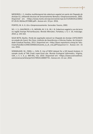 Gerenciamento da Construção Civil 171
MEDEIROS, J. S. Análise multitemporal da cobertura vegetal em parte da Chapada do
Araripe-Ce, utilizando técnicas de Sensoriamento Remoto e Geoprocessamento. 2003.
Disponível em: <https://www.marte.sid.inpe.br/col/sid.inpe.br/iris%401912/2005/
07.20.01.58/doc/073080.pdf>. Acesso em: 19 jun. 2016.
PONTES, M. A. G. Gis e Geoprocessamento. Sorocaba: Facens, 2002.
SÁ, I. I. S.; GALVÍNCIO, J. D.; MOURA, M. S. B.; SÁ, I. B. Cobertura vegetal e uso da terra
na região Araripe Pernambucana. Revista Mercator, Fortaleza, v. 9, n. 19, maio/ago.
2010. p. 143-163.
SILVA NETO, Basílio. Perda da vegetação natural na Chapada do Araripe (1975/2007)
no estado do Ceará. Rio Claro: Instituto de Geociências e Ciências Exatas, da Universi-
dade Estadual Paulista, 2013. Disponível em: <http://base.repositorio.unesp.br/ bits-
tream/handle/11449/104464/silvaneto_b_dr_rcla.pdf?sequence=1>. Acesso em: 15
nov. 2016.
SONWALKAR, M.; FANG, L.; SUN, D. Use of NDVI dataset for a GIS based Analysis: A
sample study of TAR Creek super-fund site. Revista Ecological Informatics, Virginia,
USA, v. 5. n. 6, p. 484-491, nov. 2010. Disponível em: <https://www.sciencedirect.
com/science/article/pii/S1574954110000774>. Acesso em: 22 out. 2016.
 