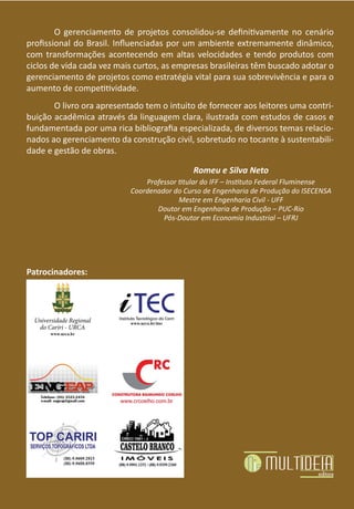 O gerenciamento de projetos consolidou-se definitivamente no cenário
profissional do Brasil. Influenciadas por um ambiente extremamente dinâmico,
com transformações acontecendo em altas velocidades e tendo produtos com
ciclos de vida cada vez mais curtos, as empresas brasileiras têm buscado adotar o
gerenciamento de projetos como estratégia vital para sua sobrevivência e para o
aumento de competitividade.
O livro ora apresentado tem o intuito de fornecer aos leitores uma contri-
buição acadêmica através da linguagem clara, ilustrada com estudos de casos e
fundamentada por uma rica bibliografia especializada, de diversos temas relacio-
nados ao gerenciamento da construção civil, sobretudo no tocante à sustentabili-
dade e gestão de obras.
Romeu e Silva Neto
Professor titular do IFF – Instituto Federal Fluminense
Coordenador do Curso de Engenharia de Produção do ISECENSA
Mestre em Engenharia Civil - UFF
Doutor em Engenharia de Produção – PUC-Rio
Pós-Doutor em Economia Industrial – UFRJ
Patrocinadores:
 