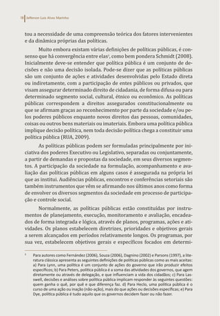 Jefferson Luiz Alves Marinho
18
tou a necessidade de uma compreensão teórica dos fatores intervenientes
e da dinâmica próprias das políticas.
Muito embora existam várias definições de políticas públicas, é con-
senso que há convergência entre elas3
, como bem pondera Schmidt (2008).
Inicialmente deve-se entender que política pública é um conjunto de de-
cisões e não uma decisão isolada. Pode-se dizer que as políticas públicas
são um conjunto de ações e atividades desenvolvidas pelo Estado direta
ou indiretamente, com a participação de entes públicos ou privados, que
visam assegurar determinado direito de cidadania, de forma difusa ou para
determinado segmento social, cultural, étnico ou econômico. As políticas
públicas correspondem a direitos assegurados constitucionalmente ou
que se afirmam graças ao reconhecimento por parte da sociedade e/ou pe-
los poderes públicos enquanto novos direitos das pessoas, comunidades,
coisas ou outros bens materiais ou imateriais. Embora uma política pública
implique decisão política, nem toda decisão política chega a constituir uma
política pública (RUA, 2009).
As políticas públicas podem ser formuladas principalmente por ini-
ciativa dos poderes Executivo ou Legislativo, separadas ou conjuntamente,
a partir de demandas e propostas da sociedade, em seus diversos segmen-
tos. A participação da sociedade na formulação, acompanhamento e ava-
liação das políticas públicas em alguns casos é assegurada na própria lei
que as institui. Audiências públicas, encontros e conferências setoriais são
também instrumentos que vêm se afirmando nos últimos anos como forma
de envolver os diversos segmentos da sociedade em processo de participa-
ção e controle social.
Normalmente, as políticas públicas estão constituídas por instru-
mentos de planejamento, execução, monitoramento e avaliação, encadea-
dos de forma integrada e lógica, através de planos, programas, ações e ati-
vidades. Os planos estabelecem diretrizes, prioridades e objetivos gerais
a serem alcançados em períodos relativamente longos. Os programas, por
sua vez, estabelecem objetivos gerais e específicos focados em determi-
3
Para autores como Fernández (2006), Souza (2006), Dagnino (2002) e Parsons (1997), a lite-
ratura clássica apresenta as seguintes definições de políticas públicas como as mais aceitas:
a) Para Lynn, uma política é um conjunto de ações do governo que irão produzir efeitos
específicos; b) Para Peters, política pública é a soma das atividades dos governos, que agem
diretamente ou através de delegação, e que influenciam a vida dos cidadãos; c) Para Las-
swell, decisões e análises sobre política pública implicam responder às seguintes questões:
quem ganha o quê, por quê e que diferença faz. d) Para Heclo, uma política pública é o
curso de uma ação ou inação (não-ação), mais do que ações ou decisões específicas; e) Para
Dye, política pública é tudo aquilo que os governos decidem fazer ou não fazer.
 