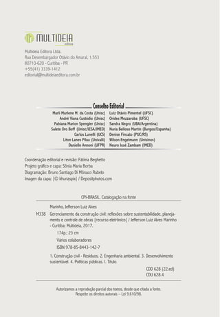 Multideia Editora Ltda.
Rua Desembargador Otávio do Amaral, 1.553
80710-620 - Curitiba - PR
+55(41) 3339-1412
editorial@multideiaeditora.com.br
ConselhoEditorial
Marli Marlene M. da Costa (Unisc)
André Viana Custódio (Unisc)
Fabiana Marion Spengler (Unisc)
Salete Oro Boff (Unisc/IESA/IMED)
Carlos Lunelli (UCS)
Liton Lanes Pilau (Univalli)
Danielle Annoni (UFPR)
Luiz Otávio Pimentel (UFSC)
Orides Mezzaroba (UFSC)
Sandra Negro (UBA/Argentina)
Nuria Belloso Martín (Burgos/Espanha)
Denise Fincato (PUC/RS)
Wilson Engelmann (Unisinos)
Neuro José Zambam (IMED)
Coordenação editorial e revisão: Fátima Beghetto
Projeto gráfico e capa: Sônia Maria Borba
Diagramação: Bruno Santiago Di Mônaco Rabelo
Imagen da capa: [© khunaspix] / Depositphotos.com
CPI-BRASIL. Catalogação na fonte
Marinho, Jefferson Luiz Alves
M338 Gerenciamento da construção civil: reflexões sobre sustentabilidade, planeja-
mento e controle de obras [recurso eletrônico] / Jefferson Luiz Alves Marinho
- Curitiba: Multideia, 2017.
174p.; 23 cm
Vários colaboradores
ISBN 978-85-8443-142-7
1. Construção civil - Resíduos. 2. Engenharia ambiental. 3. Desenvolvimento
sustentável. 4. Políticas públicas. I. Título.
CDD 628 (22.ed)
CDU 628.4
Autorizamos a reprodução parcial dos textos, desde que citada a fonte.
Respeite os direitos autorais – Lei 9.610/98.
 